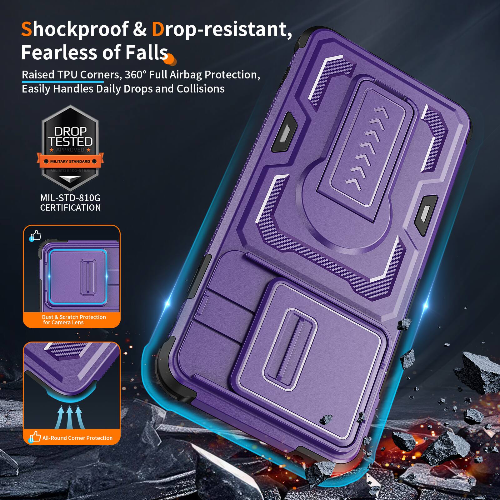 Shockproof & Drop-resistant, Fearless of Falls  
Raised TPU Corners, 360° Full Airbag Protection, Easily Handles Daily Drops and Collisions  
DROP TESTED APPROVED MILITARY STANDARD - MIL-STD-810G CERTIFICATION  
Dust & Scratch Protection for Camera Lens  
All-Round Corner Protection