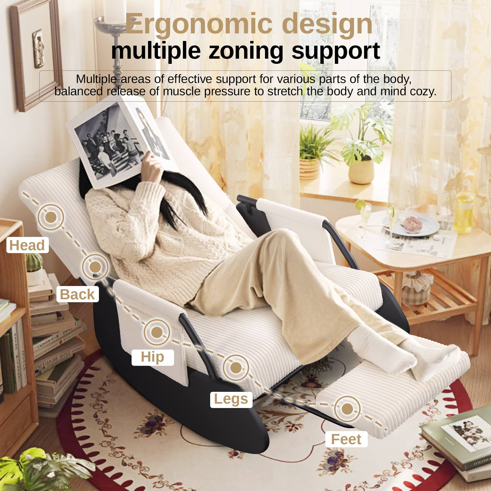 Ergonomic design  
multiple zoning support  

Multiple areas of effective support for various parts of the body, balanced release of muscle pressure to stretch the body and mind cozy.  

Head  
Back  
Hip  
Legs  
Feet