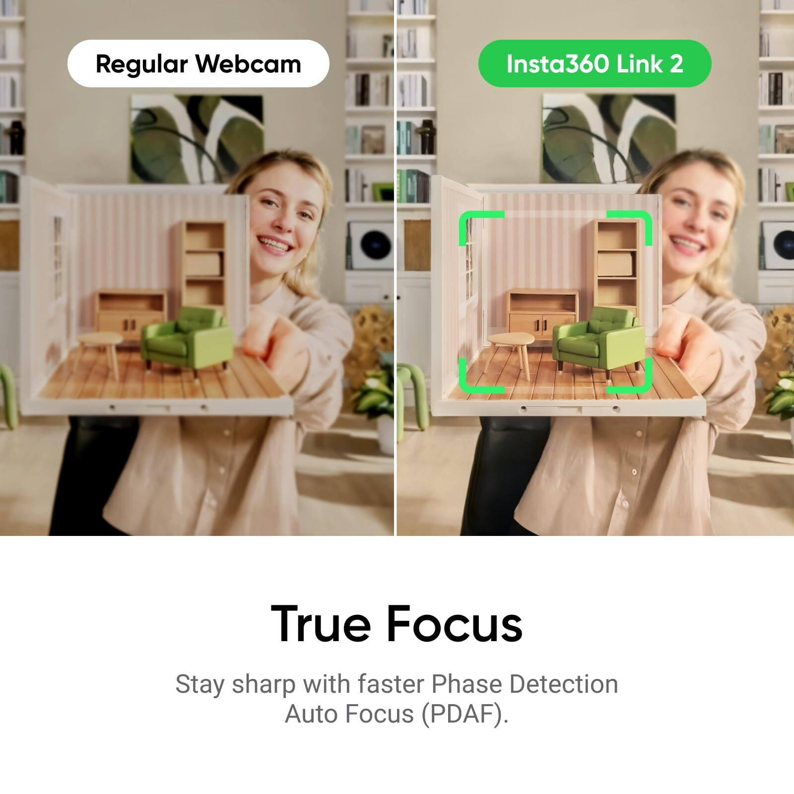 Regular Webcam  
Insta360 Link 2  

True Focus  
Stay sharp with faster Phase Detection Auto Focus (PDAF).