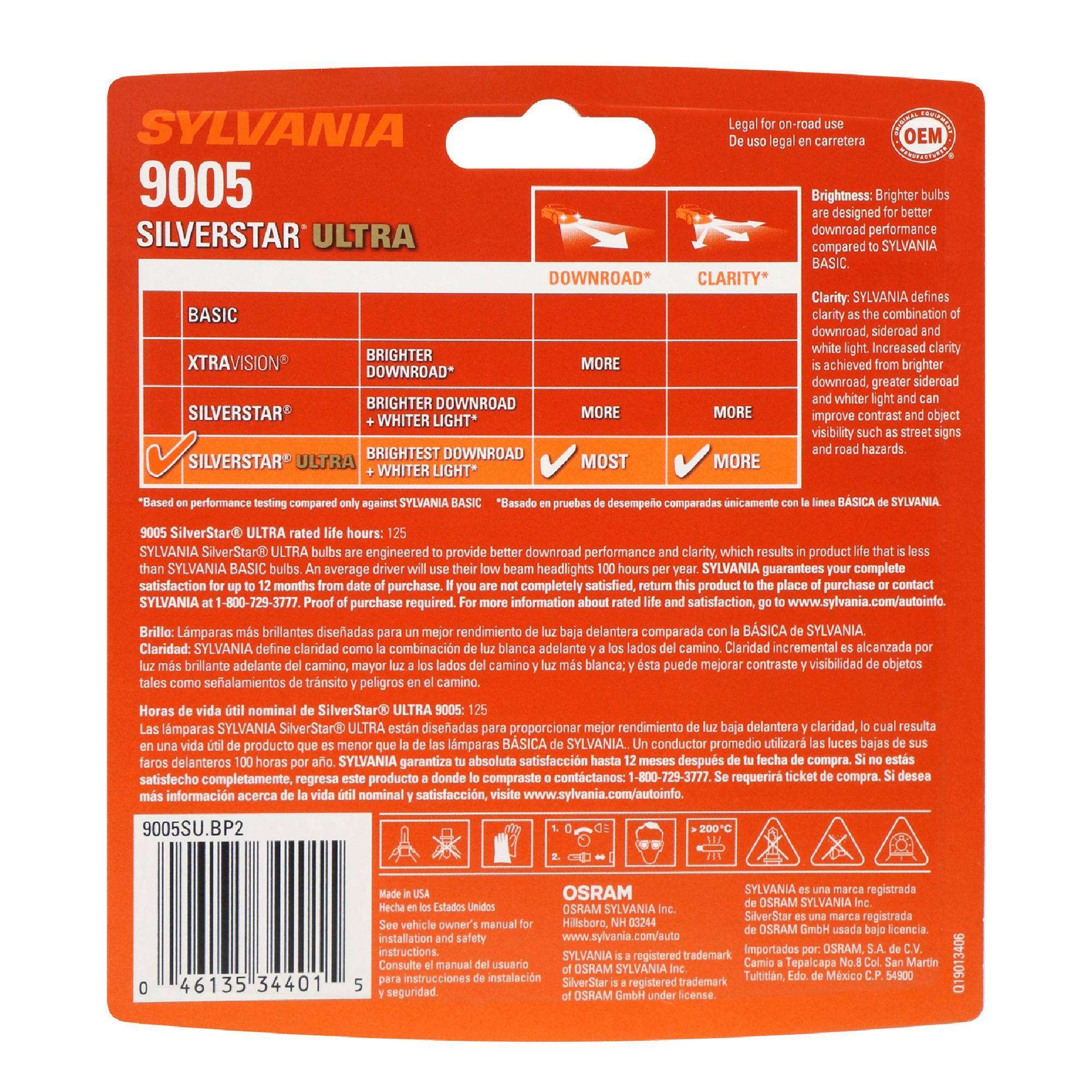 SYLVANIA  
9005  
SILVERSTAR ULTRA  

Legal for on-road use  
De uso legal en carretera  
OEM  

Brightness: Brighter bulbs are designed for better downroad performance compared to SYLVANIA BASIC.  
Clarity: SYLVANIA defines clarity as the combination of downroad, sideroad and white light. Increased clarity is achieved from brighter downroad, greater sideroad and whiter light and can improve contrast and object visibility such as street signs and road hazards.  

SYLVANIA BASIC  
XTRAVISION  
SILVERSTAR  
SILVERSTAR ULTRA  

DOWNLOAD*  
MORE  
MORE  
MOST  
MORE  

CLARITY*  
MORE  
MORE  
MORE  
MORE  

SYLVANIA SilverStar ULTRA bulbs are engineered to provide better downroad performance and clarity, which results in a product life that is less than 1000 hours per year. SYLVANIA BASIC 9005: 125 hours. SYLVANIA SilverStar ULTRA rated life hours: 125  

SYLVANIA SilverStar ULTRA rated life hours: 125  

SYLVANIA SilverStar ULTRA