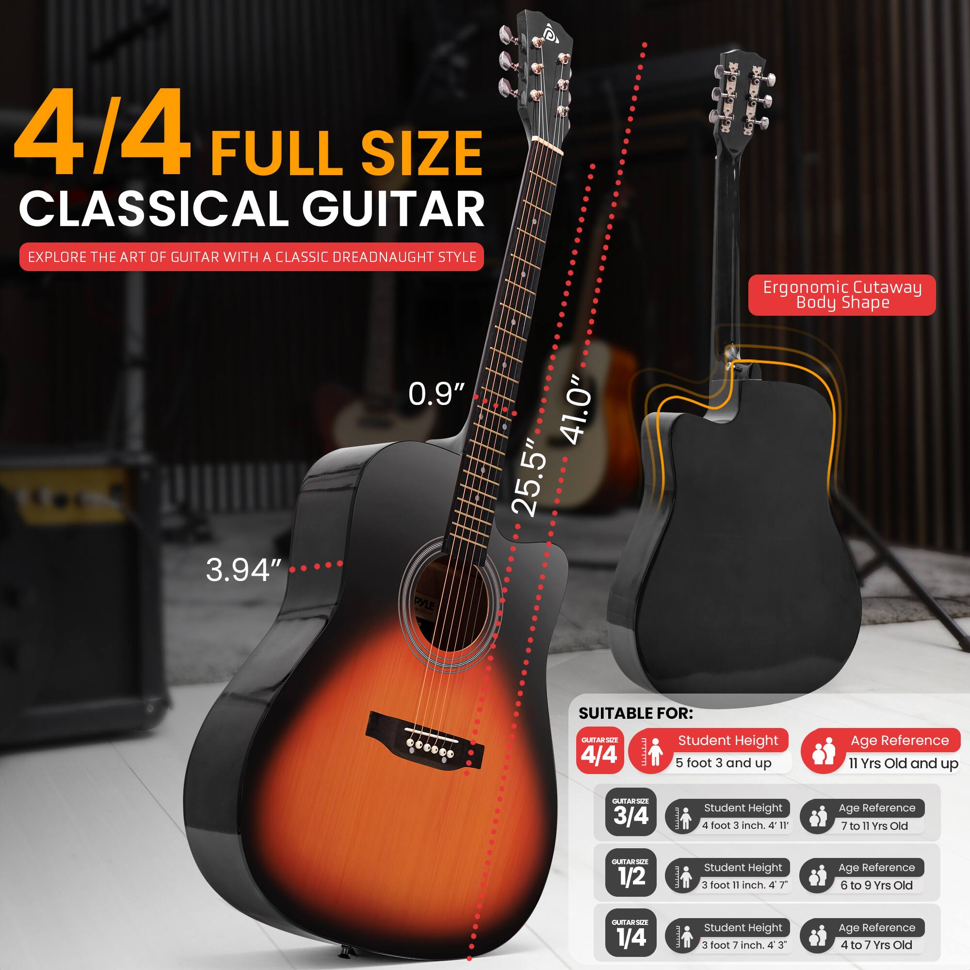 4/4 FULL SIZE CLASSICAL GUITAR  
EXPLORE THE ART OF GUITAR WITH A CLASSIC DREADNAUGHT STYLE  

Ergonomic Cutaway Body Shape  
3.94" 0.9" DYLE 41.0" 25.5"  

SUITABLE FOR:  
4/4 SA  
Student Height: 5 foot 3 and up  
Age Reference: 11 Yrs Old and up  

3/4  
Student Height: 4 foot 3 inch  
Age Reference: 7 to 11 Yrs Old  

1/2  
Student Height: 3 foot 11 inch  
Age Reference: 6 to 9 Yrs Old  

1/4  
Student Height: 3 foot 7 inch  
Age Reference: 4 to 7 Yrs Old