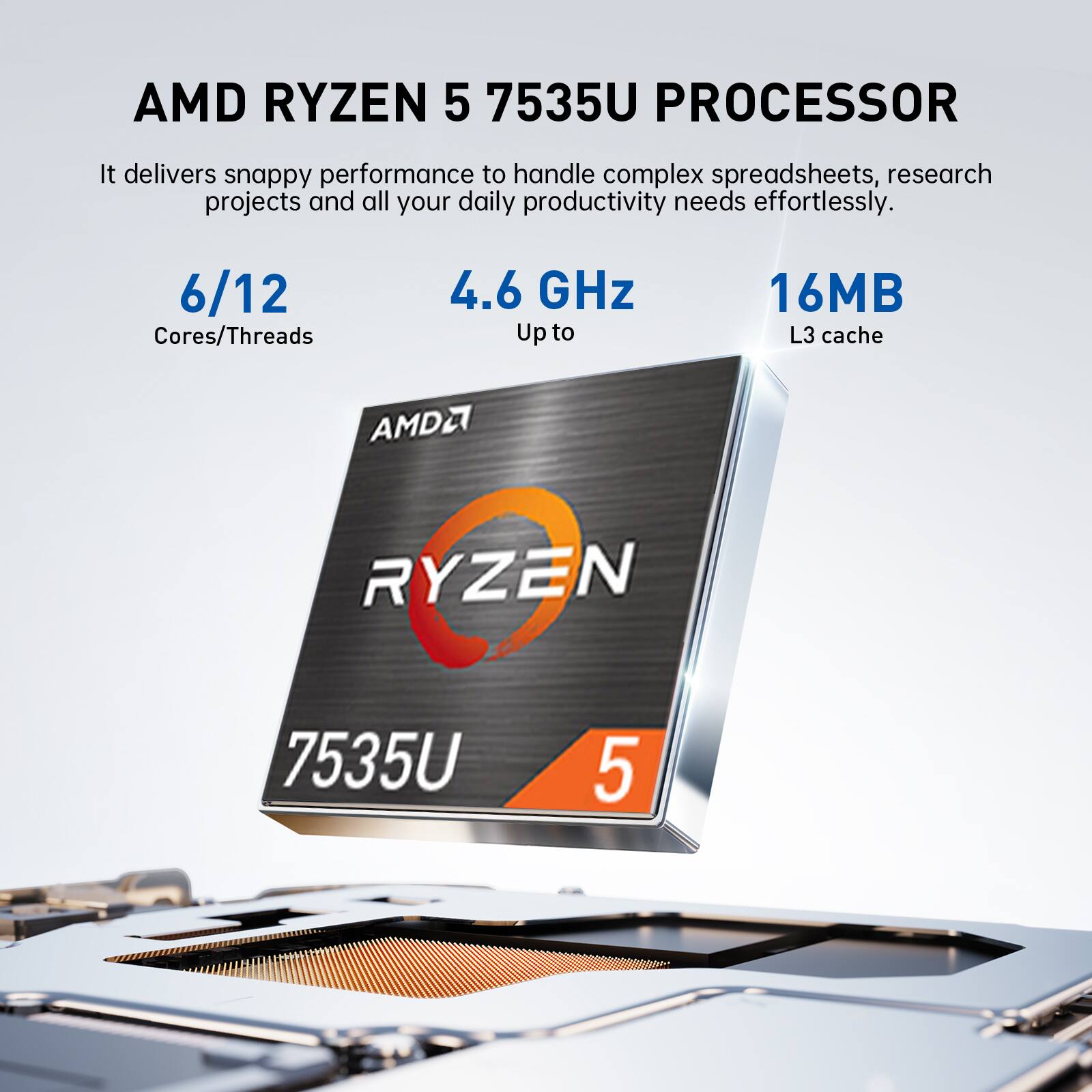 AMD RYZEN 5 7535U PROCESSOR

It delivers snappy performance to handle complex spreadsheets, research projects and all your daily productivity needs effortlessly.

6/12 Cores/Threads
4.6 GHz Up to
16MB L3 cache

AMDA
RYZEN
7535U
5
