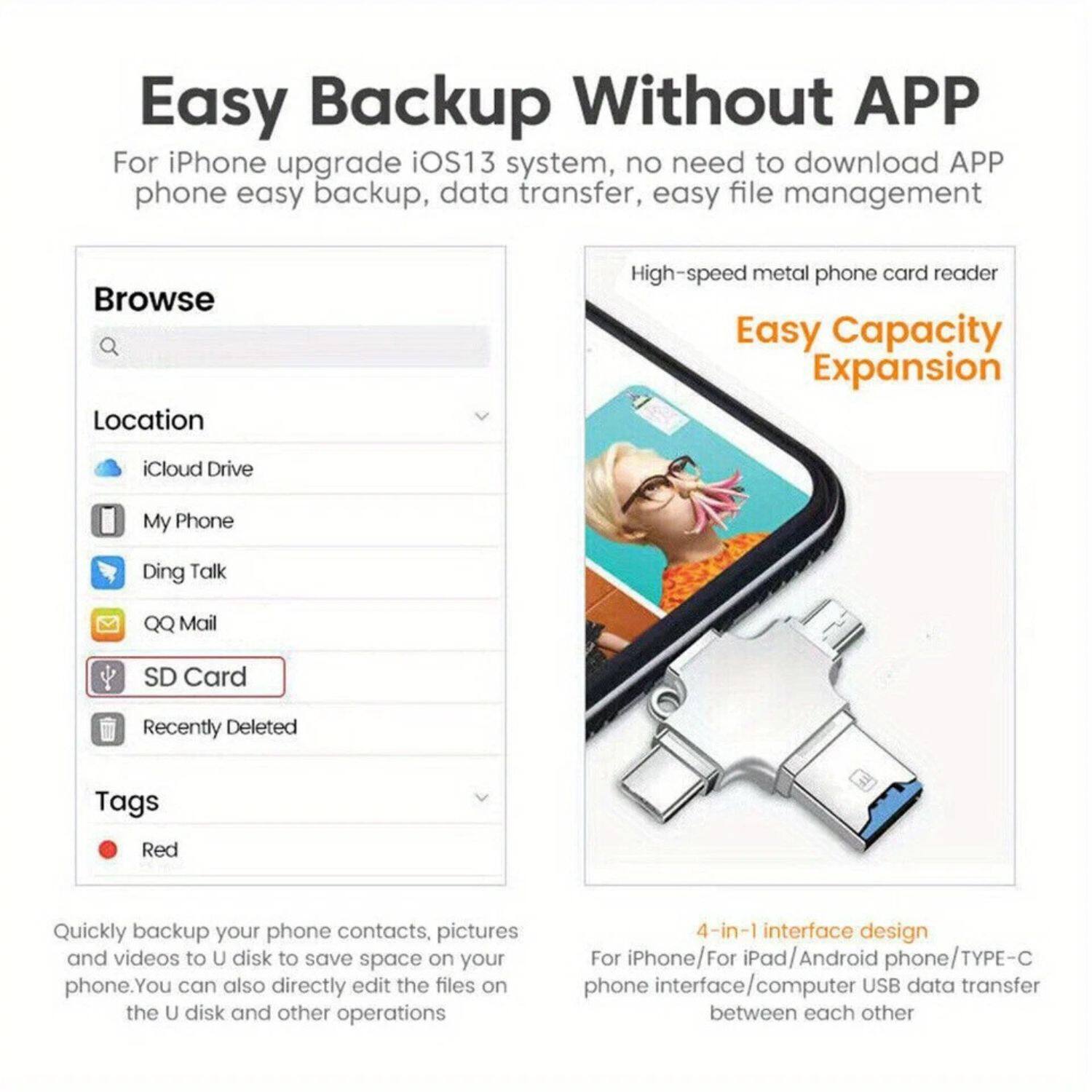Easy Backup Without APP

For iPhone upgrade iOS13 system, no need to download APP phone easy backup, data transfer, easy file management

Browse
Location
- iCloud Drive
- My Phone
- Ding Talk
- QQ Mail
- SD Card
- Recently Deleted

Tags
- Red

Quickly backup your phone contacts, pictures and videos to U disk to save space on your phone. You can also directly edit the files on the U disk and other operations

High-speed metal phone card reader

Easy Capacity Expansion

4-in-1 interface design
For iPhone/For iPad/Android phone/TYPE-C phone interface/computer USB data transfer between each other
