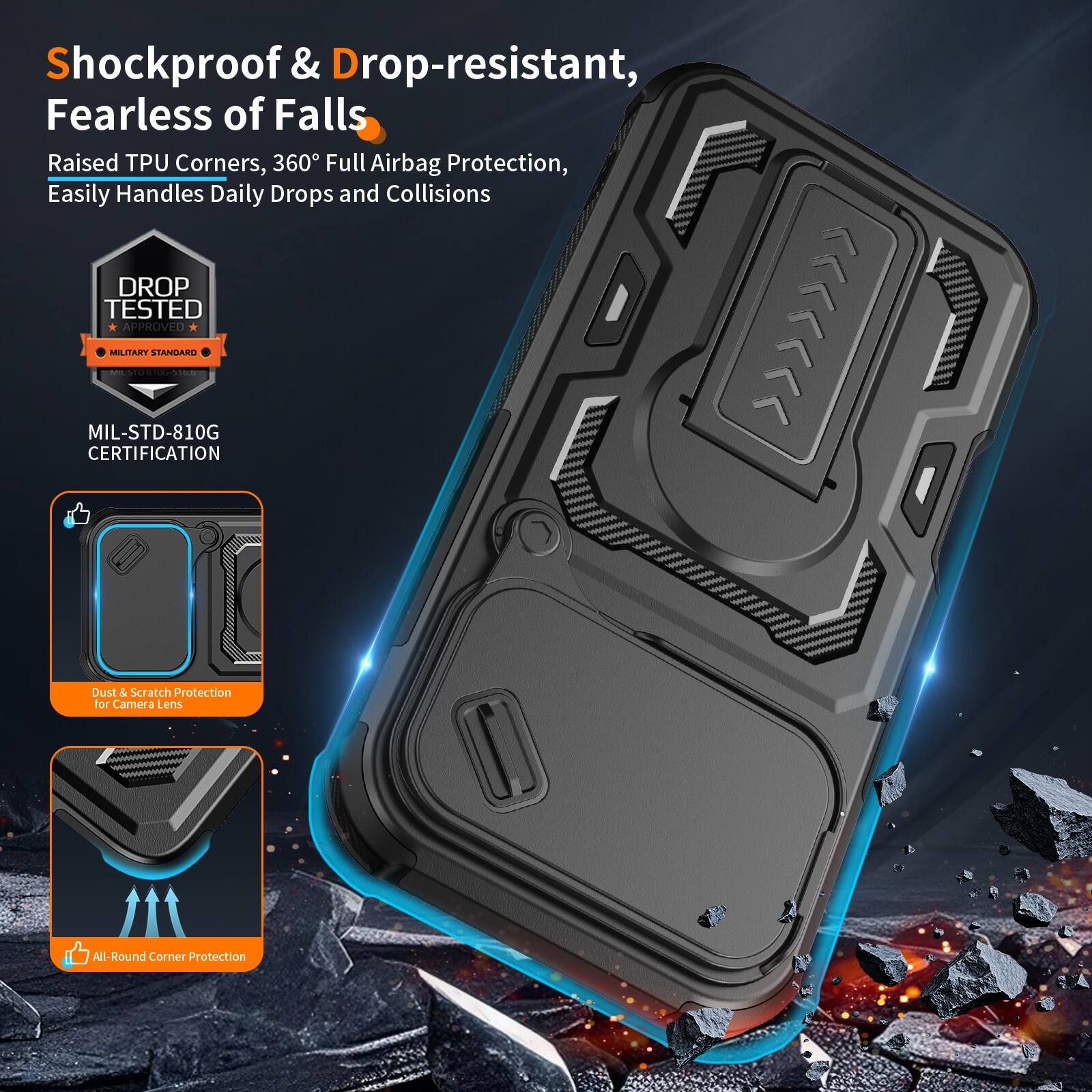 Shockproof & Drop-resistant, Fearless of Falls  
Raised TPU Corners, 360° Full Airbag Protection, Easily Handles Daily Drops and Collisions  
DROP TESTED MIL-STD-810G CERTIFICATION  
Dust & Scratch Protection for Camera Lens  
All-Round Corner Protection