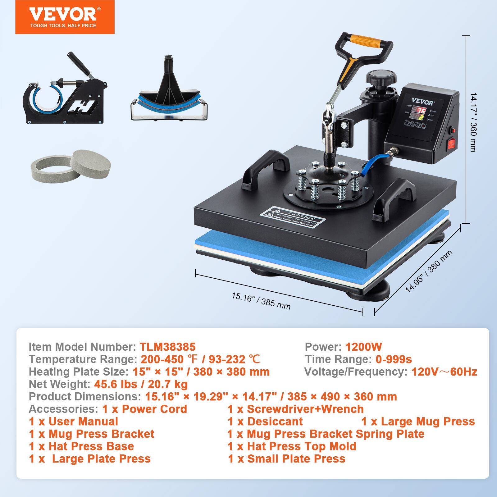 VEVOR TOUGH TOOLS, HALF PRICE

VEVOR W ar STY A 05 ON

14.17" 360 mm

CAUTION

15.16" 385 mm

mm 380 96"

Item Model Number: TLM38385
Power: 1200W
Temperature Range: 200-450 F / 93-232 / C
Time Range: 0-999s
Heating Plate Size: 15" X 15" / 380 X 380 mm
Voltage/Frequency: 120V~60Hz
Net Weight: 45.6 lbs / 20.7 kg
Product Dimensions: 15.16" X 19.29" X 14.17" 385 X 490 X 360 mm

Accessories:
1 X Power Cord
1 X Screwdriver+Wrench
1 X User Manual
1 X Desiccant
1 X Large Mug Press
1 X Mug Press Bracket
1 X Mug Press