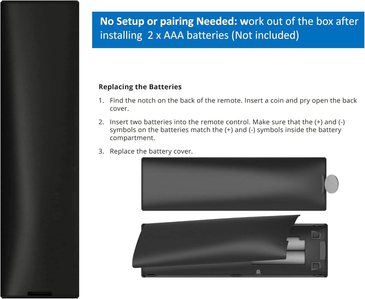 No Setup or pairing Needed: work out of the box after installing 2 x AAA batteries (Not included)

Replacing the Batteries

1. Find the notch on the back of the remote. Insert a coin and pry open the back cover.

2. Insert two batteries into the remote control. Make sure that the (+) and (-) symbols on the batteries match the (+) and (-) symbols inside the battery compartment.

3. Replace the battery cover.