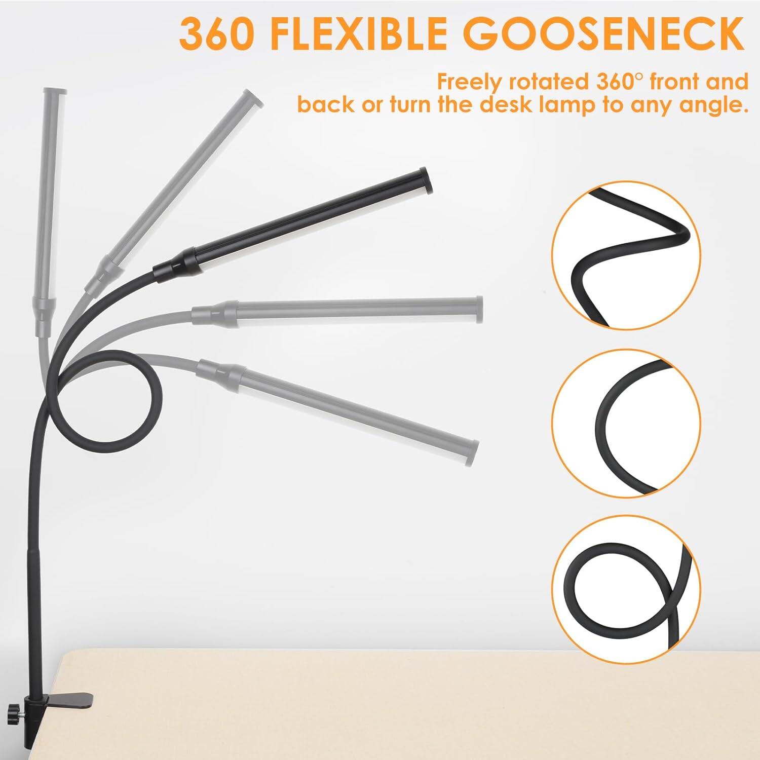 360 FLEXIBLE GOOSENECK  
Freely rotated 360° front and back or turn the desk lamp to any angle.
