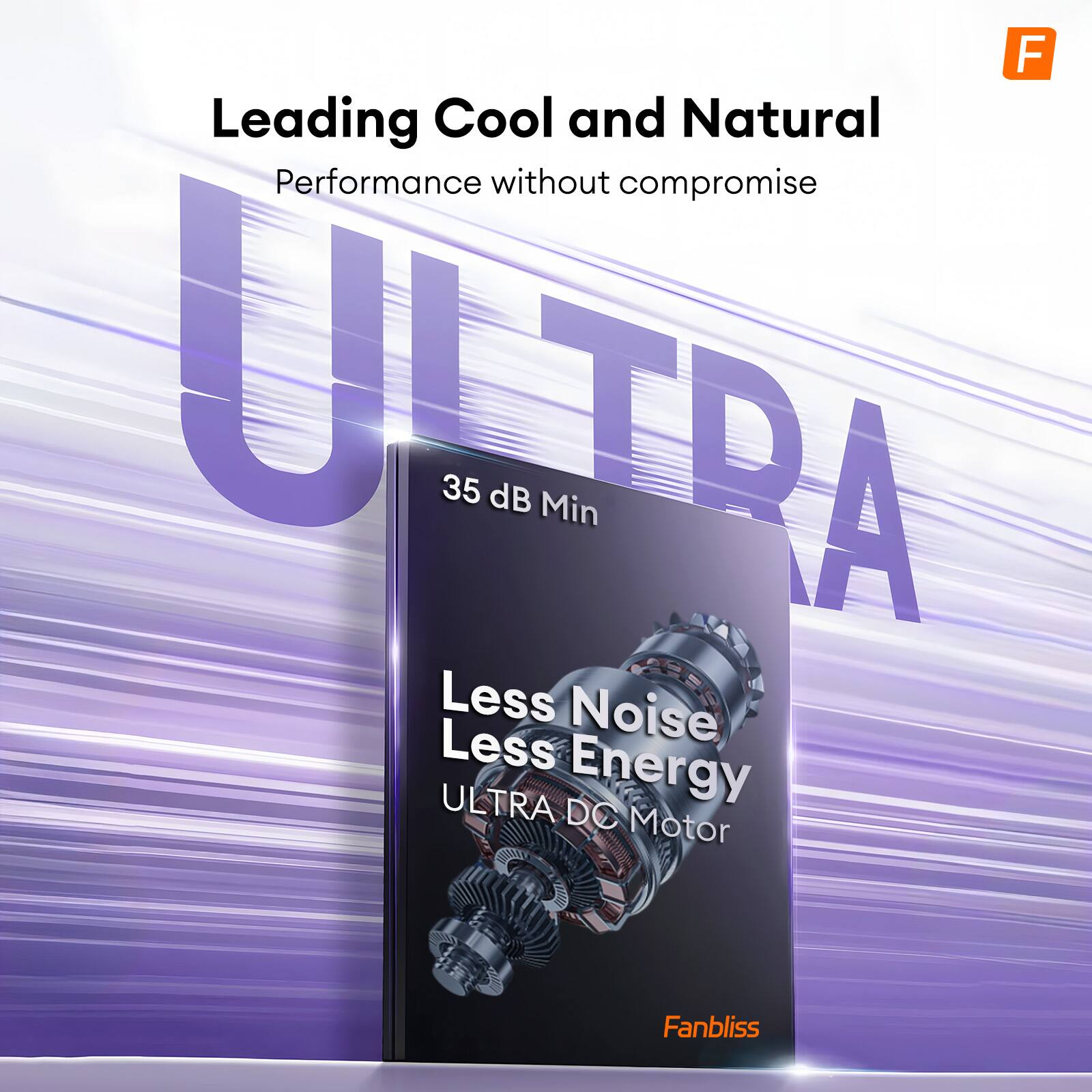 Leading Cool and Natural  
Performance without compromise  

ULTRA  

35 dB Min  

Less Noise  
Less Energy  
ULTRA DC Motor  

Fanbliss