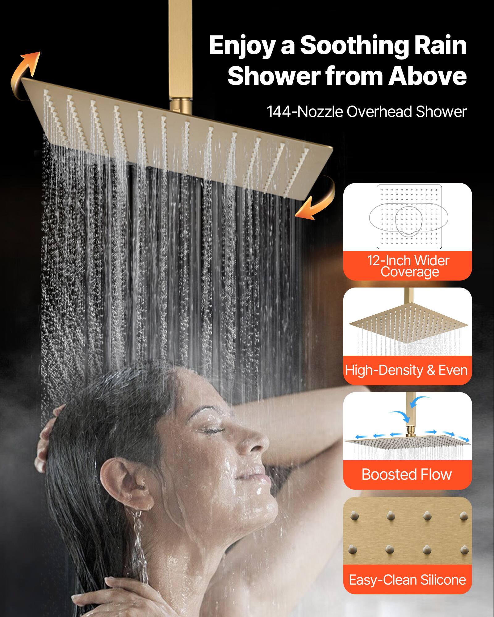Enjoy a Soothing Rain Shower from Above

144-Nozzle Overhead Shower

12-Inch Wider Coverage

High-Density & Even

Boosted Flow

Easy-Clean Silicone