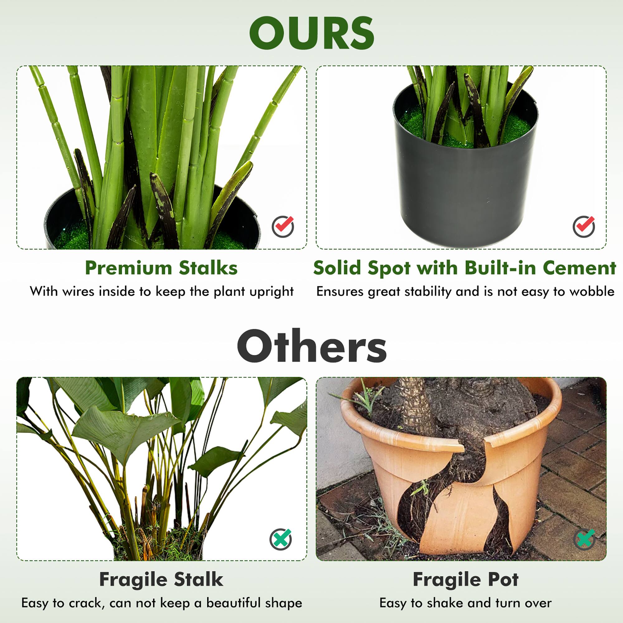 **OURS**

- Premium Stalks: Solid Spot with Built-in Cement
  - With wires inside to keep the plant upright
  - Ensures great stability and is not easy to wobble

**Others**

- Fragile Stalk: Easy to crack, cannot keep a beautiful shape
- Fragile Pot: Easy to shake and turn over