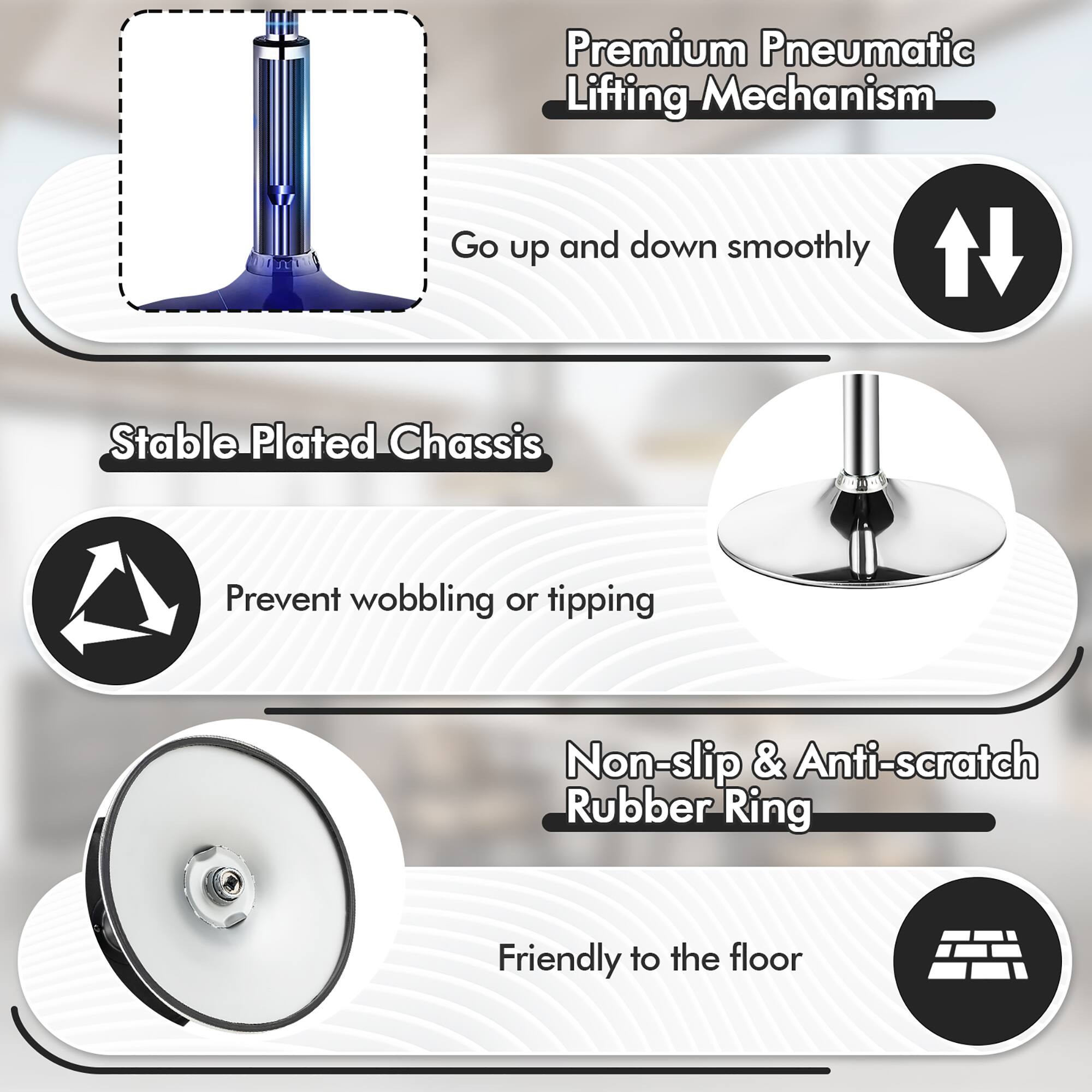Premium Pneumatic Lifting Mechanism  
Go up and down smoothly  

Stable Plated Chassis  
Prevent wobbling or tipping  

Non-slip & Anti-scratch Rubber Ring  
Friendly to the floor