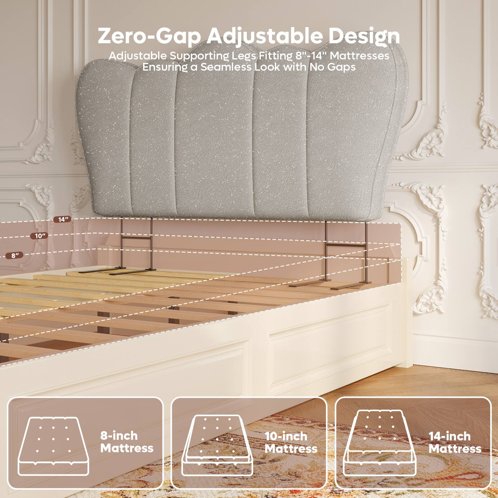 Zero-Gap Adjustable Design  
Adjustable Supporting Legs Fitting 8"-14" Mattresses  
Ensuring a Seamless Look with No Gaps  

8-inch Mattress  
10-inch Mattress  
14-inch Mattress
