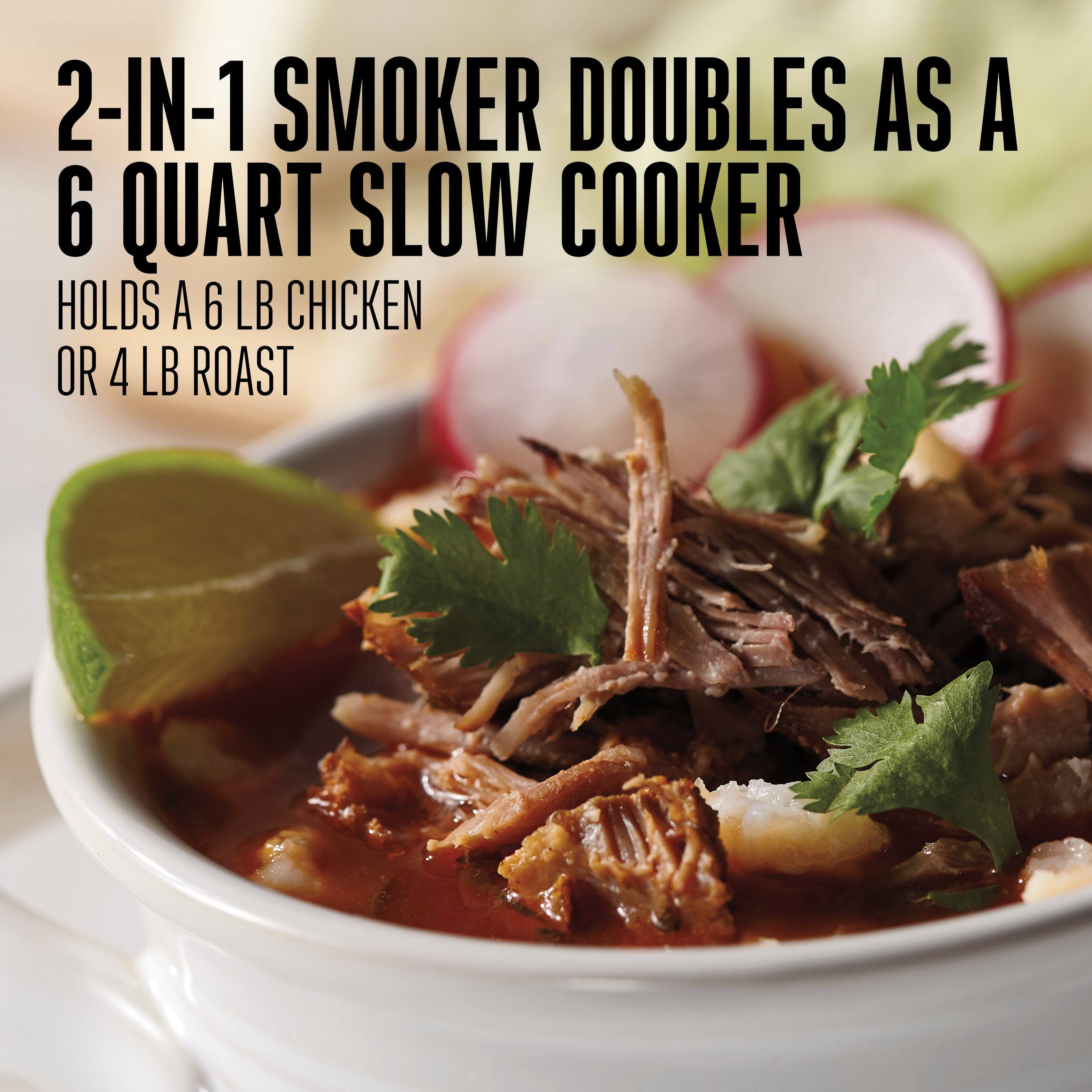 2-IN-1 SMOKER
6 QUART SLOW COOKER
Doubles as a 6 quart slow cooker
Holds a 6 lb chicken or 4 lb roast
