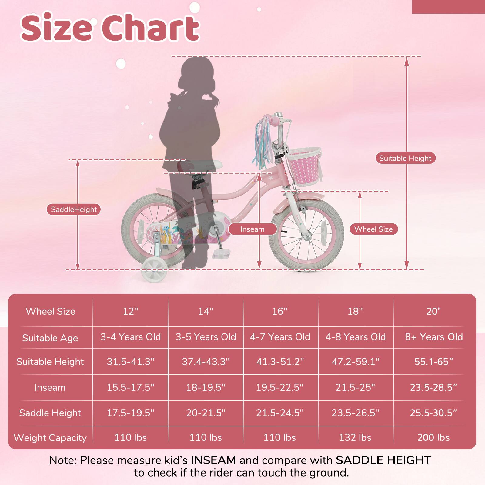 **Size Chart**

| Wheel Size | 12" | 14" | 16" | 18" | 20" |
|------------|-----|-----|-----|-----|-----|
| Suitable Age | 3-4 Years Old | 3-5 Years Old | 4-7 Years Old | 4-8 Years Old | 8+ Years Old |
| Suitable Height | 31.5-41.3" | 37.4-43.3" | 41.3-51.2" | 47.2-59.1" | 55.1-65" |
| Inseam | 15.5-17.5" | 18-19.5" | 19.5-22.5" | 21.5-25" | 23.5-28.5" |
| Saddle Height | 17.5-19.5" | 20-21.5" | 21.5-24.5" | 23.5-26.5