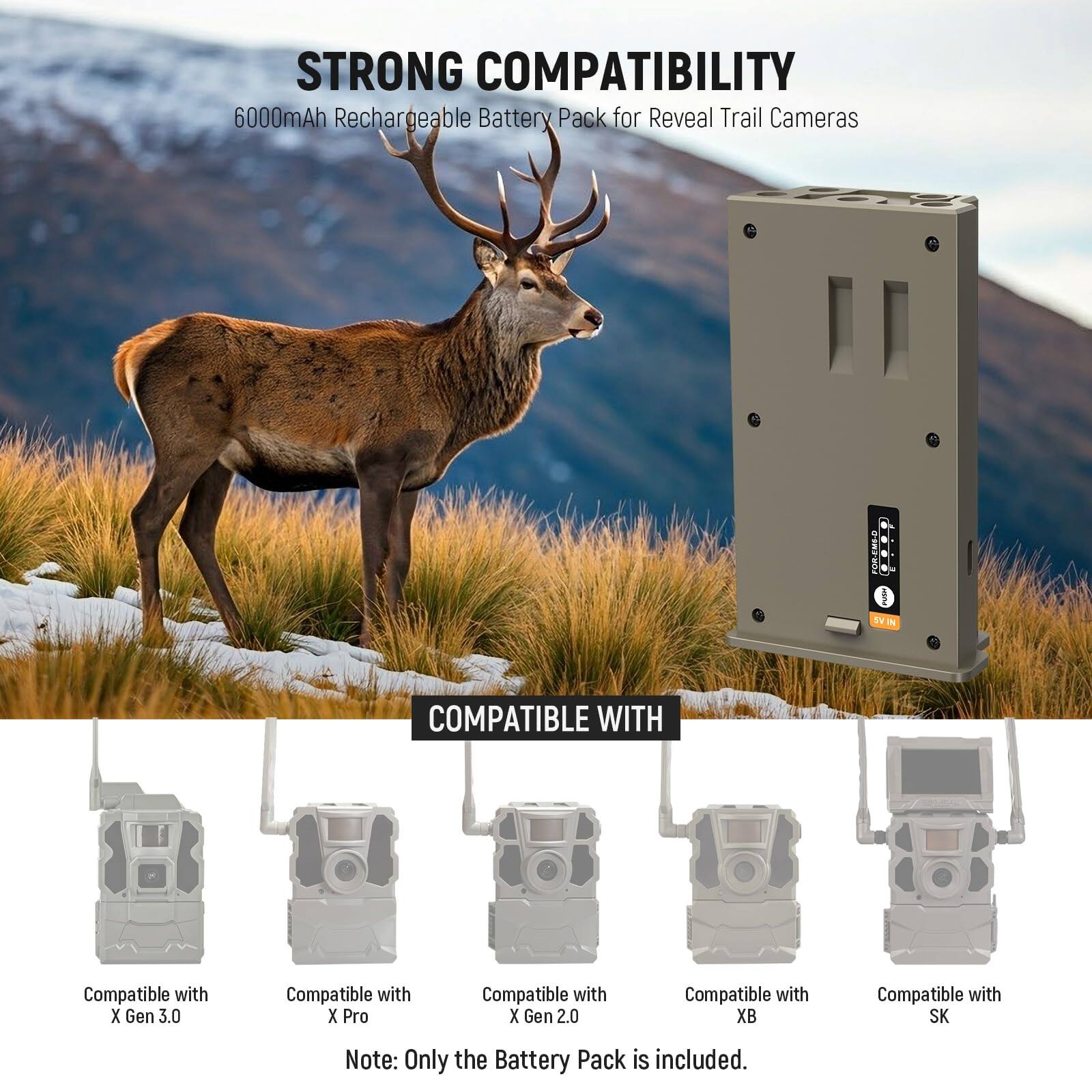 STRONG COMPATIBILITY  
6000mAh Rechargeable Battery Pack for Reveal Trail Cameras  

COMPATIBLE WITH  
Compatible with X Gen 3.0  
Compatible with X Pro  
Compatible with X Gen 2.0  
Compatible with XB  
Compatible with SK  

Note: Only the Battery Pack is included.