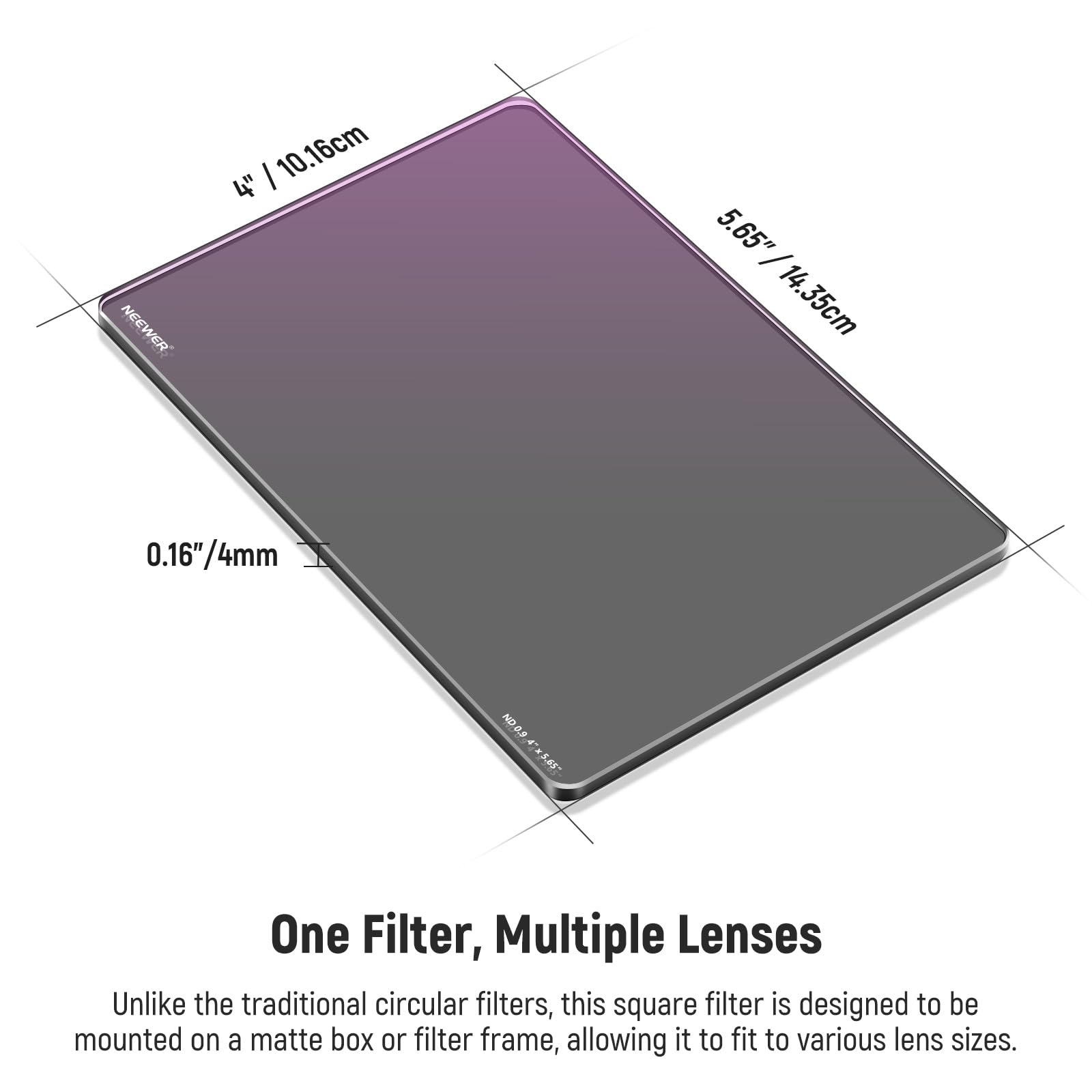 NEEWER 10.16cm 4" 5.65" / 14.35cm 0.16"/4mm 0.16" ND One Filter, Multiple Lenses

Unlike the traditional circular filters, this square filter is designed to be mounted on a matte box or filter frame, allowing it to fit to various lens sizes.