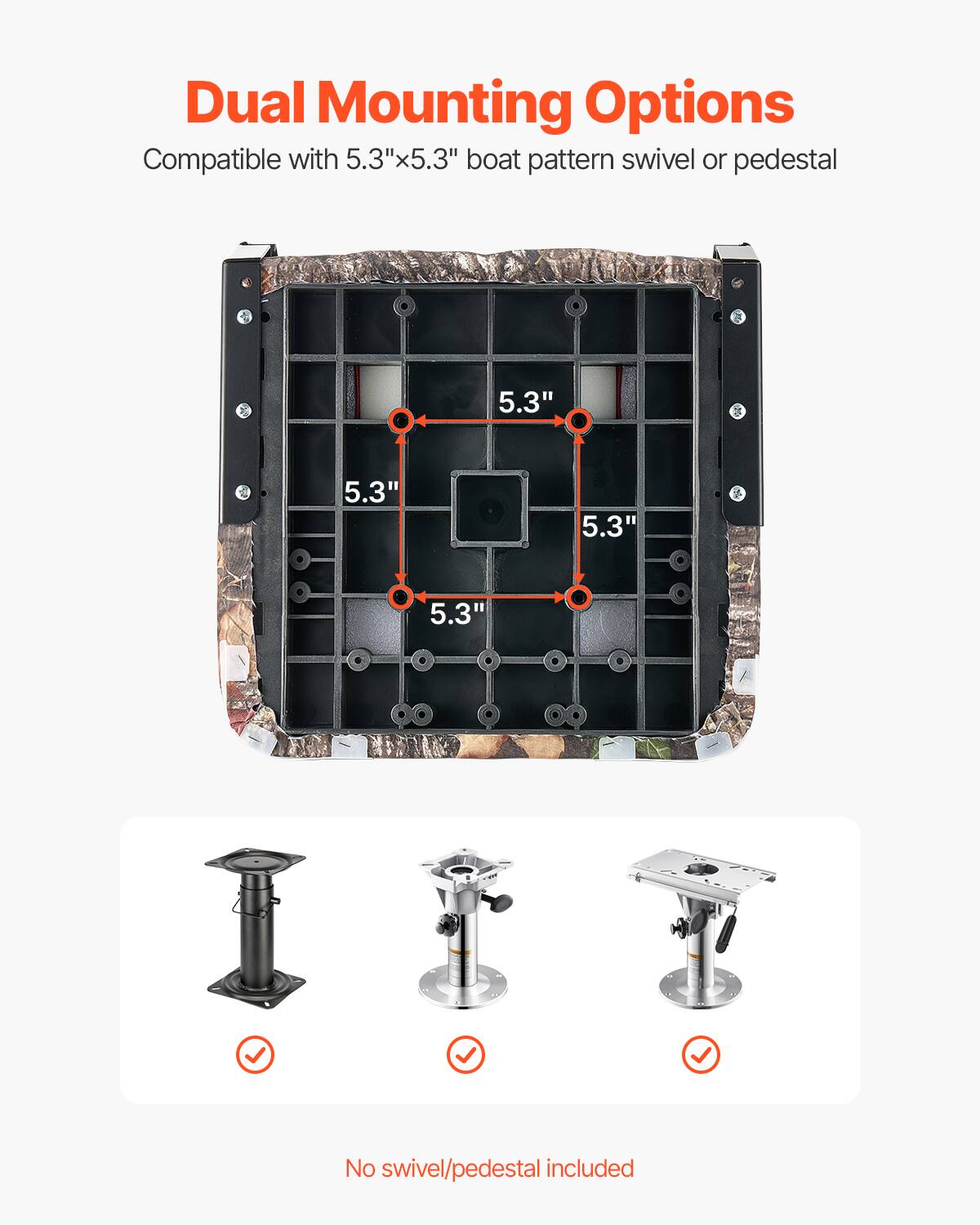 Dual Mounting Options
Compatible with 5.3"x5.3" boat pattern swivel or pedestal
5.3"
5.3"
5.3"
5.3"
No swivel/pedestal included