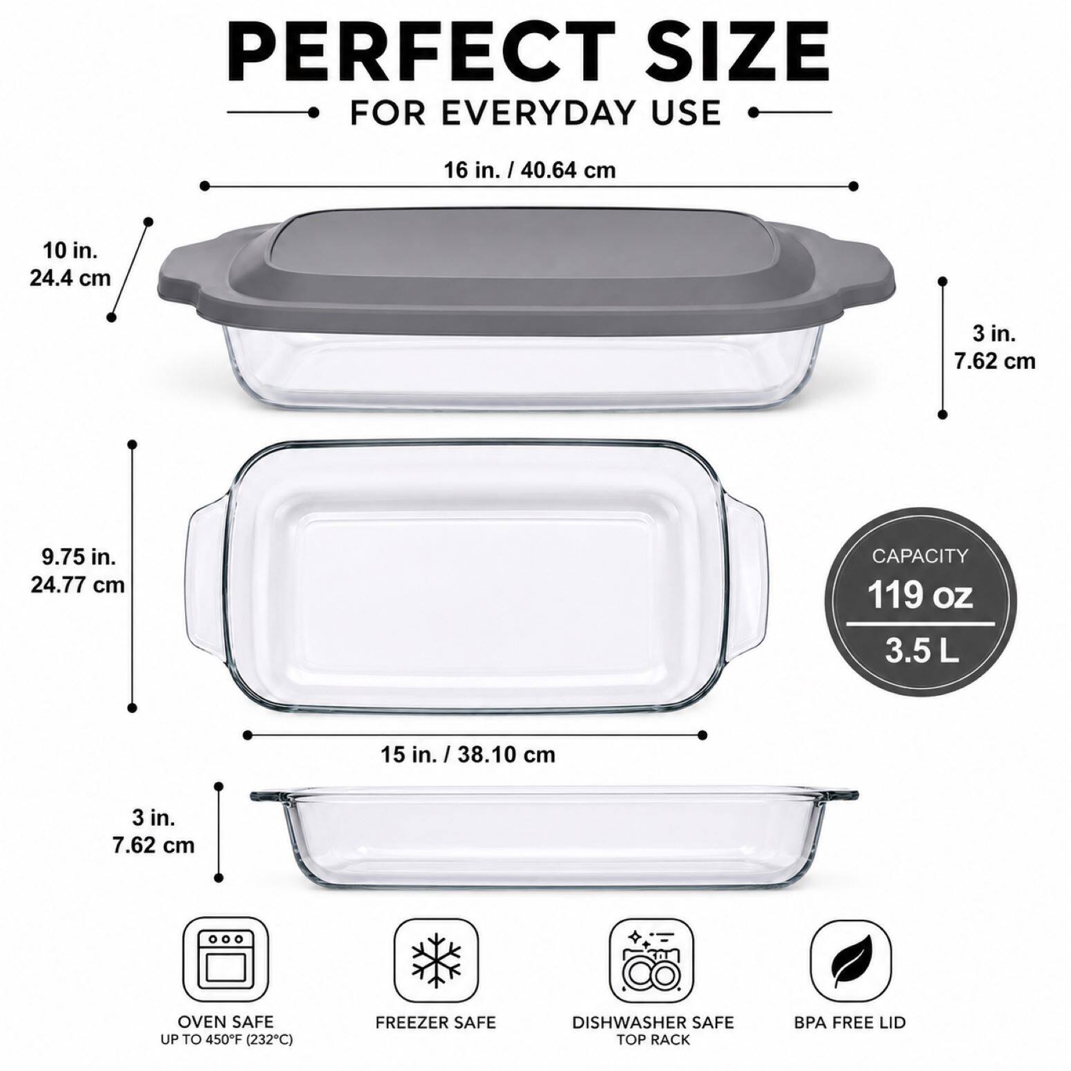 PERFECT SIZE FOR EVERYDAY USE

- 16 in. / 40.64 cm
- 10 in. / 24.4 cm
- 3 in. / 7.62 cm
- 9.75 in. / 24.77 cm

CAPACITY: 119 OZ / 3.5 L

- 15 in. / 38.10 cm
- 3 in. / 7.62 cm

OVEN SAFE UP TO 450F (232C)
FREEZER SAFE
DISHWASHER SAFE TOP RACK
BPA FREE LID
