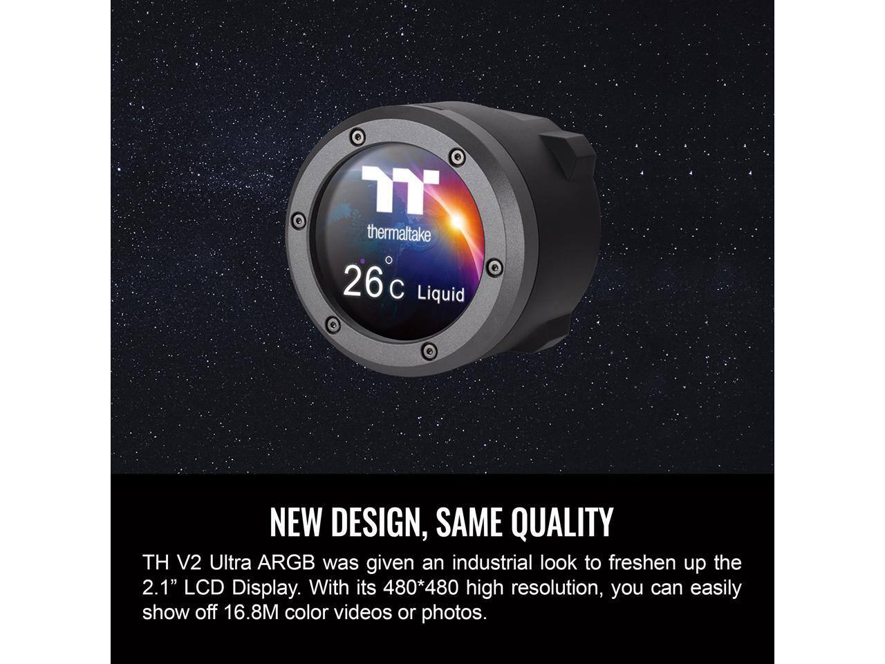 Thermaltake 26°C Liquid NEW DESIGN, SAME QUALITY TH V2 Ultra ARGB was given an industrial look to freshen up the 2.1" LCD Display. With its 480*480 high resolution, you can easily show off 16.8M color videos or photos.