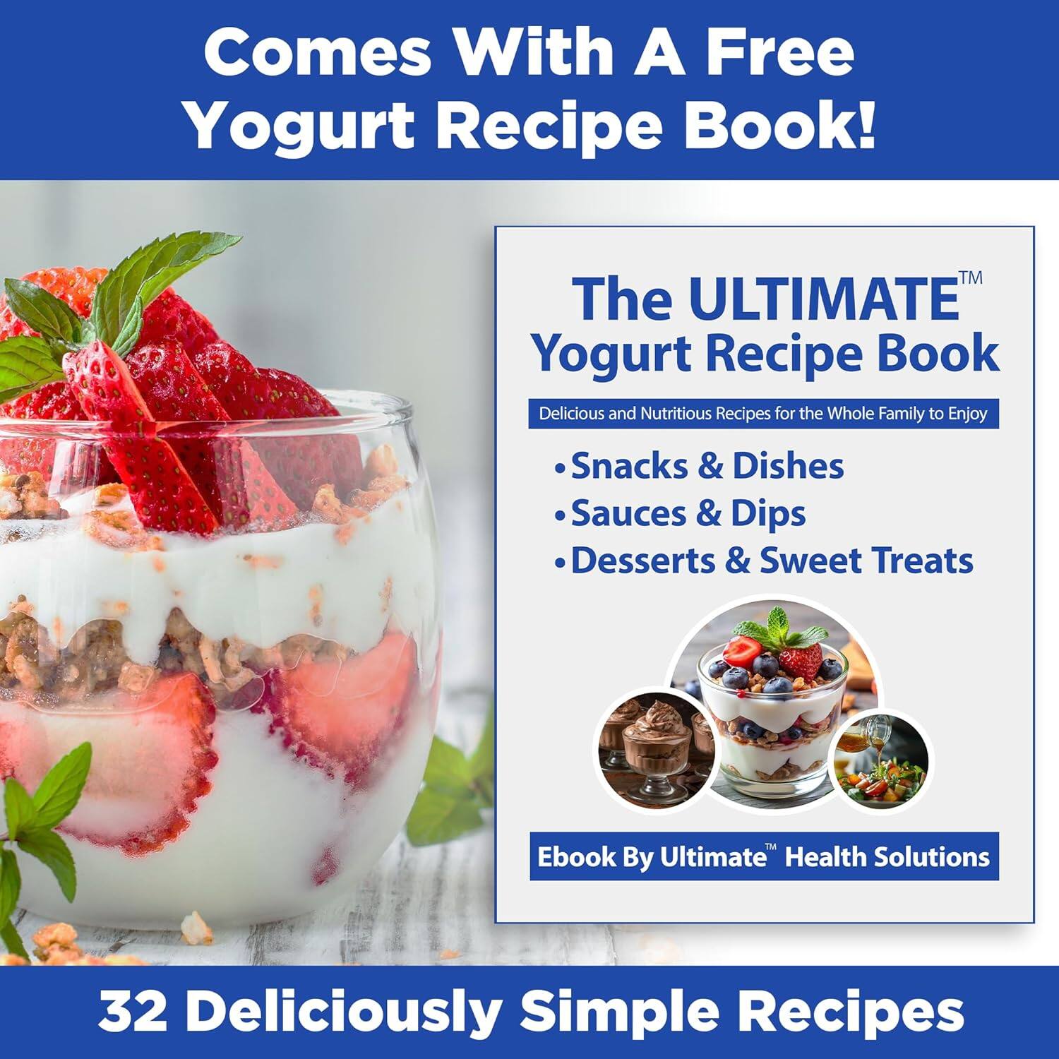Comes With A Free Yogurt Recipe Book!  
The ULTIMATE Yogurt Recipe Book  
Delicious and Nutritious Recipes for the Whole Family to Enjoy  
- Snacks & Dishes  
- Sauces & Dips  
- Desserts & Sweet Treats  

Ebook By Ultimate Health Solutions  

32 Deliciously Simple Recipes