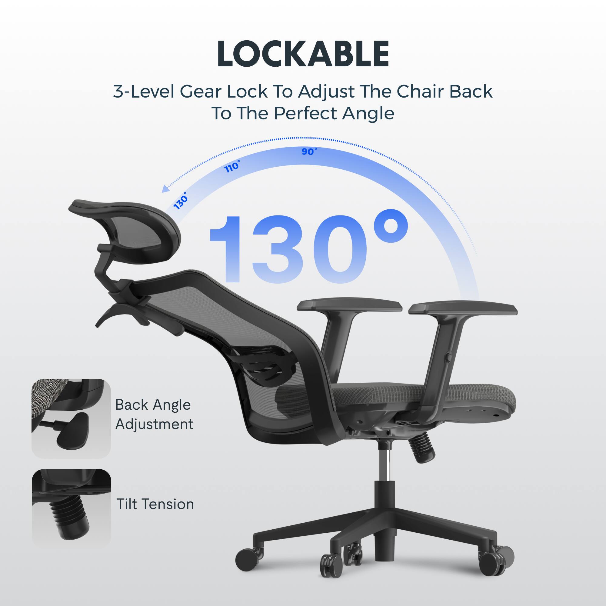 LOCKABLE  
3-Level Gear Lock To Adjust The Chair Back To The Perfect Angle  
90° 110° 130°  
Back Angle Adjustment  
Tilt Tension