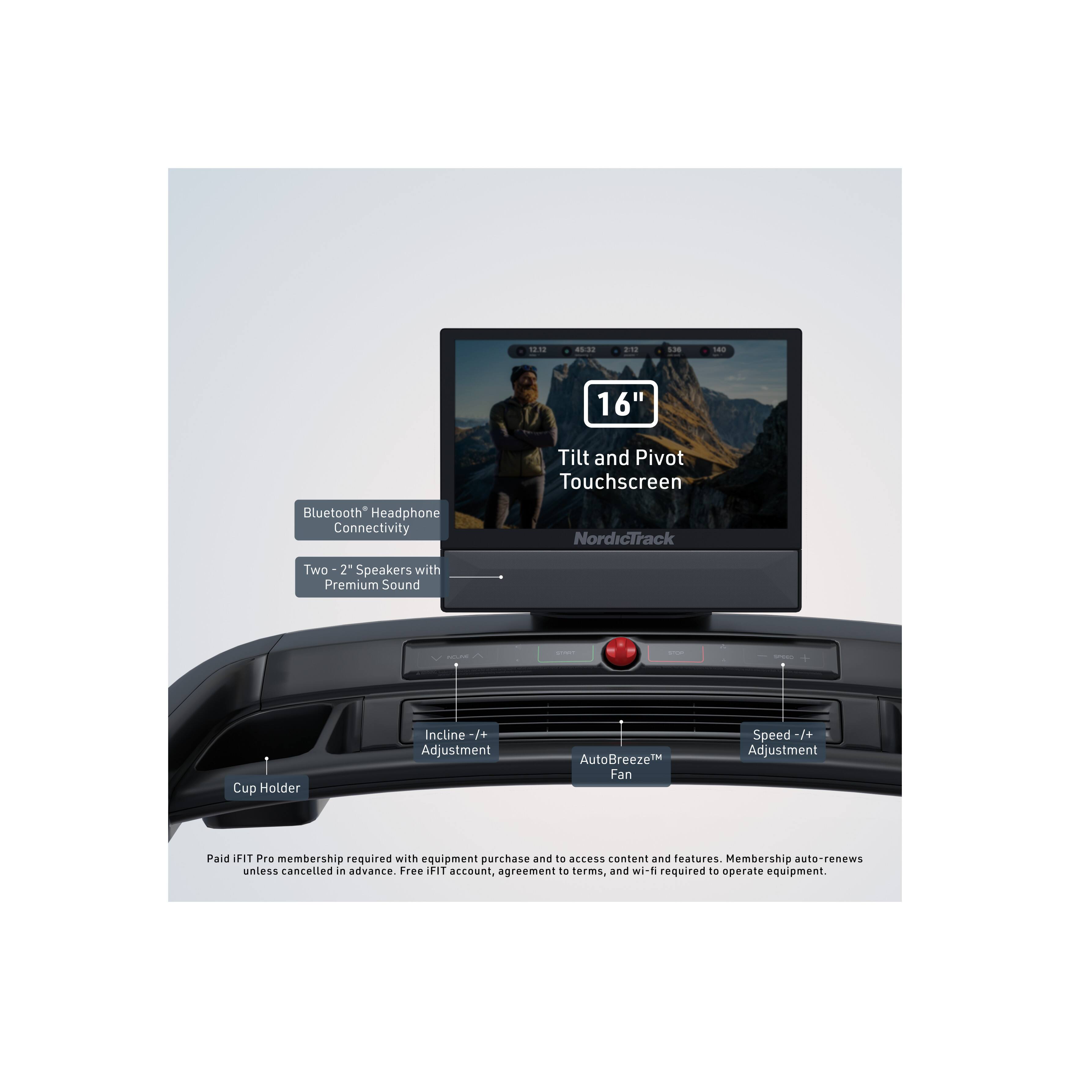 1238 85-01 n L00 180 16" Tilt and Pivot Touchscreen Bluetooth* Headphone Connectivity NordicTrack Two 2" Speakers with Premium Sound - - - - Cup Holder Incline -/+ Adjustment AutoBreeze™ Fan Speed -/+ Adjustment

Paid IFIT Pro membership required with equipment purchase and access to content and features. Membership auto-renews unless cancelled in advance. Free IFIT account, agreement to terms, and wi-fi required to operate equipment.