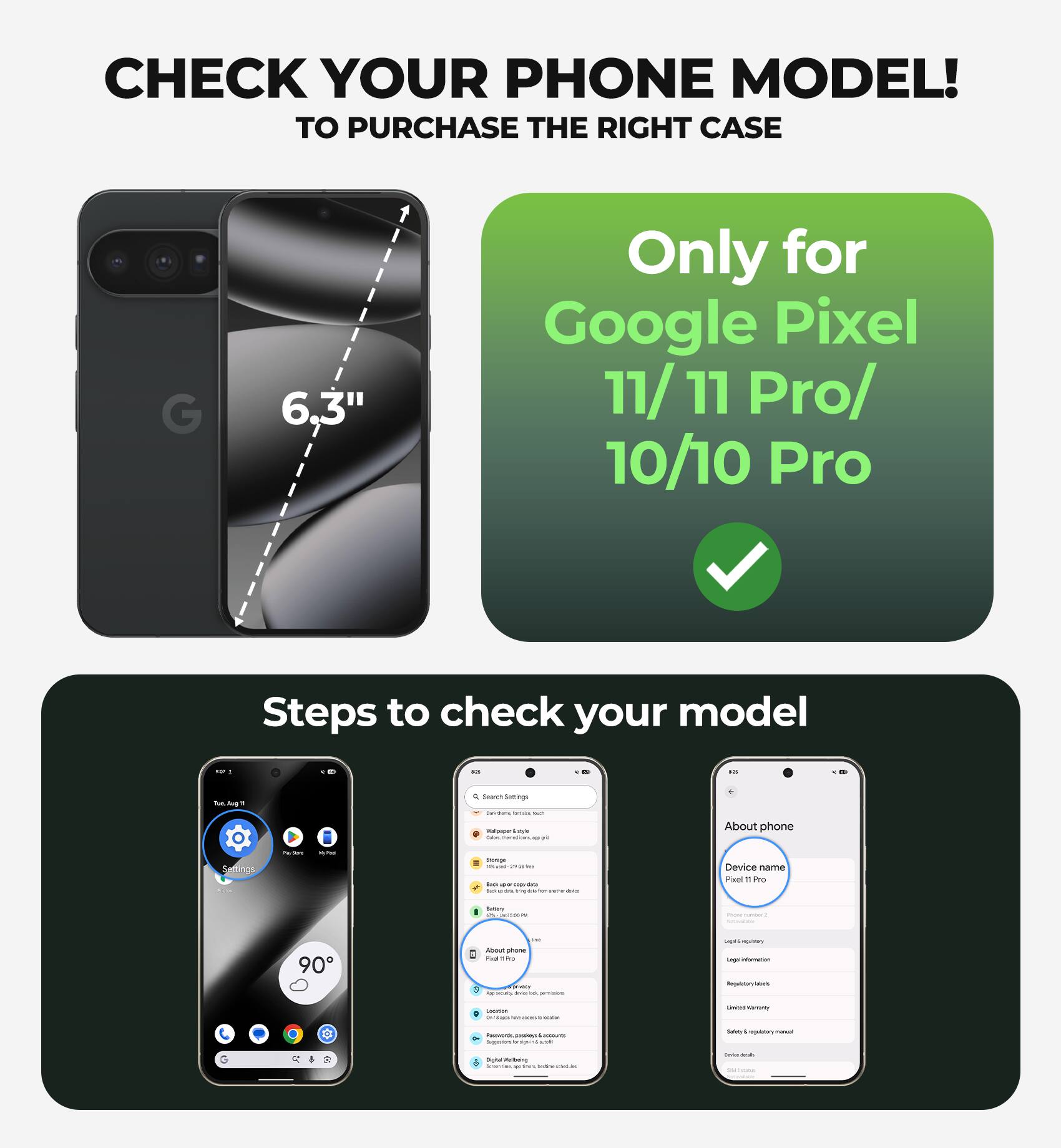 CHECK YOUR PHONE MODEL!  
TO PURCHASE THE RIGHT CASE

6.3"  
Only for Google Pixel 11/ 11 Pro/ 10/10 Pro

Steps to check your model

1. Go to Settings
2. Tap on "About phone"
3. Check the "Device name"