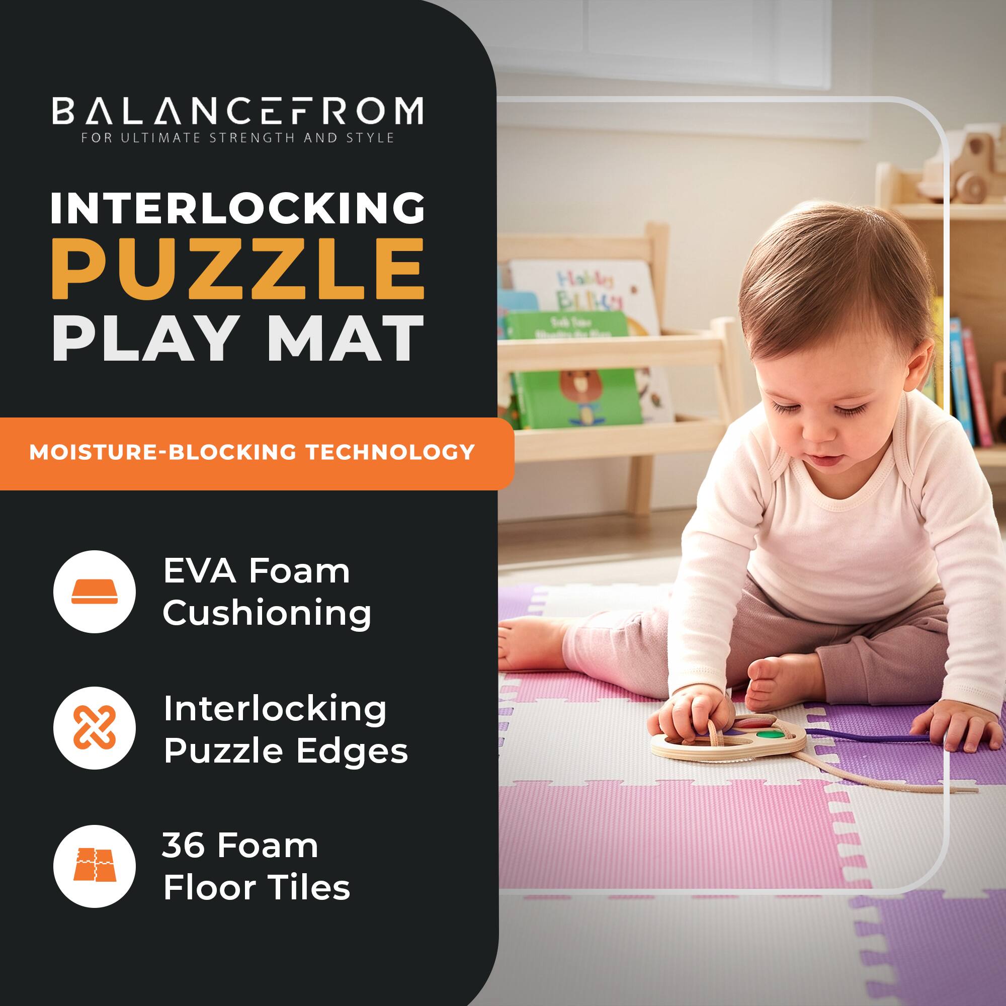 BALANCEFROM  
FOR ULTIMATE STRENGTH AND STYLE

INTERLOCKING PUZZLE PLAY MAT

MOISTURE-BLOCKING TECHNOLOGY

- EVA Foam Cushioning
- Interlocking Puzzle Edges
- 36 Foam Floor Tiles