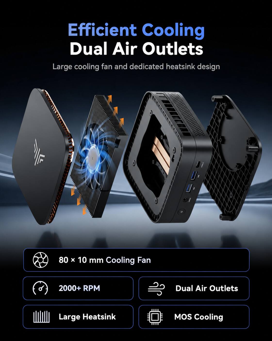 Efficient Cooling Dual Air Outlets  
Large cooling fan and dedicated heatsink design  

80 x 10 mm Cooling Fan  
2000+ RPM  
Dual Air Outlets  
Large Heatsink  
MOS Cooling