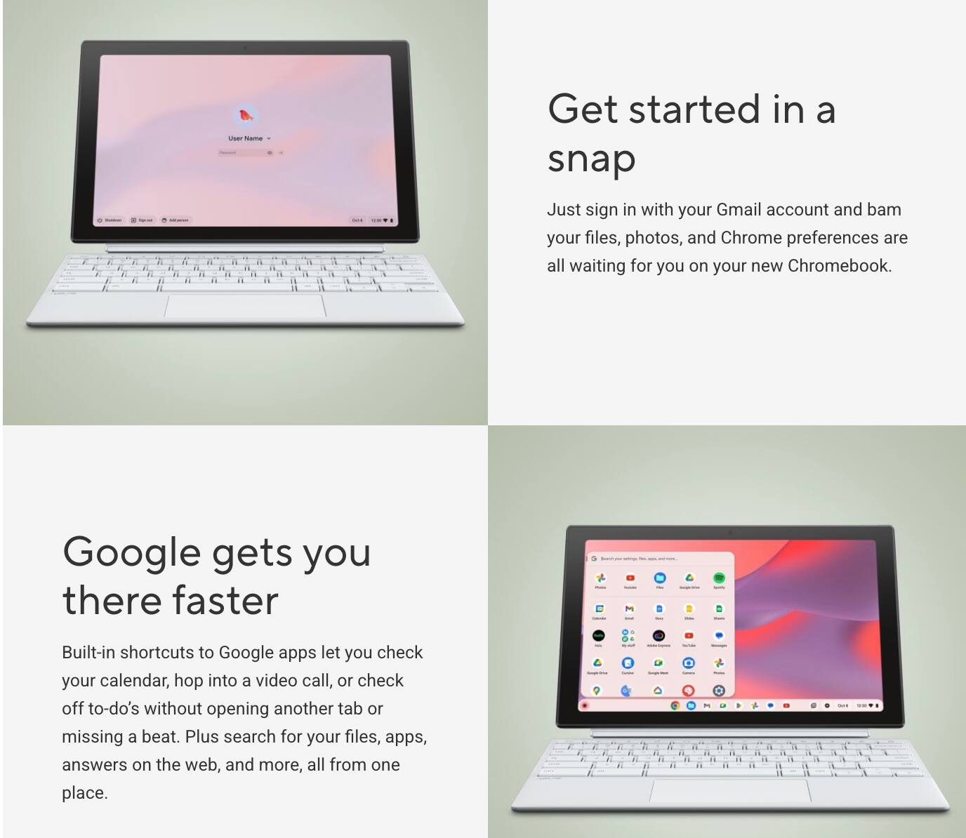 Get started in a snap

Just sign in with your Gmail account and bam your files, photos, and Chrome preferences are all waiting for you on your new Chromebook.

Google gets you there faster

Built-in shortcuts to Google apps let you check your calendar, hop into a video call, or check off to-do's without opening another tab or missing a beat. Plus search for your files, apps, answers on the web, and more, all from one place.