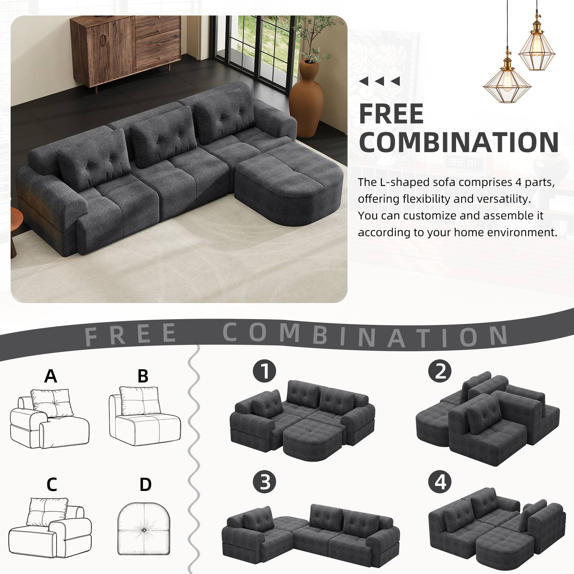 FREE COMBINATION

The L-shaped sofa comprises 4 parts, offering flexibility and versatility. You can customize and assemble it according to your home environment.

FREE COMBINATION

A B C D

1 2 3 4