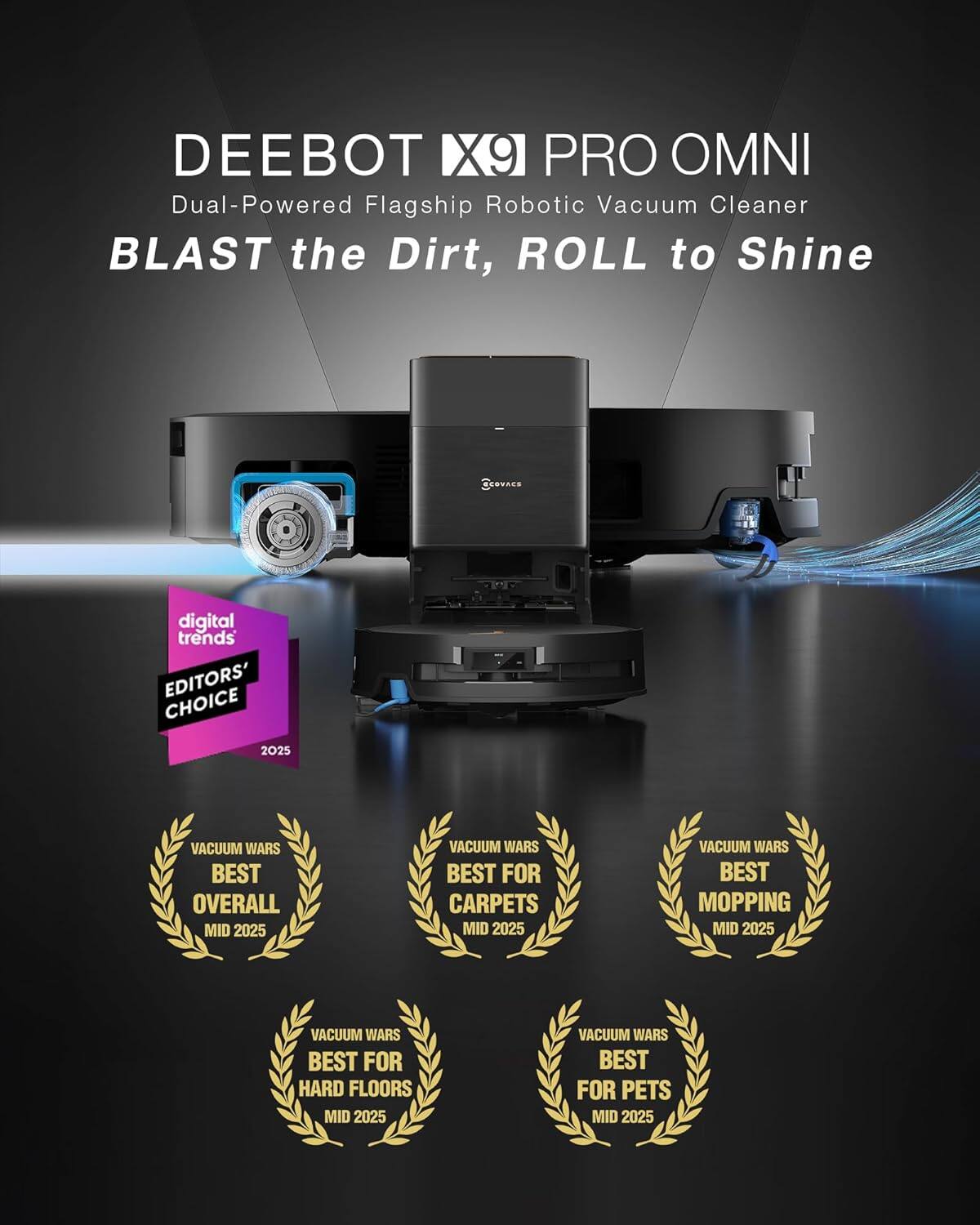 DEEBOT X9 PRO OMNI  
Dual-Powered Flagship Robotic Vacuum Cleaner  
BLAST the Dirt, ROLL to Shine  

digital trends  
EDITORS' CHOICE 2025  

VACUUM WARS  
BEST OVERALL MID 2025  

VACUUM WARS  
BEST FOR CARPETS MID 2025  

VACUUM WARS  
BEST FOR HARD FLOORS MID 2025  

VACUUM WARS  
BEST FOR PETS MID 2025  

VACUUM WARS  
BEST MOPPING MID 2025