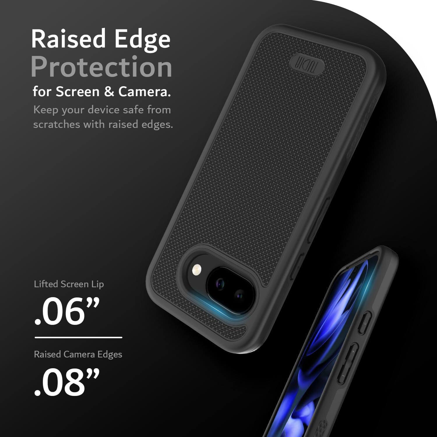 Raised Edge Protection  
for Screen & Camera.  
Keep your device safe from scratches with raised edges.  

Lifted Screen Lip  
.06”  

Raised Camera Edges  
.08”