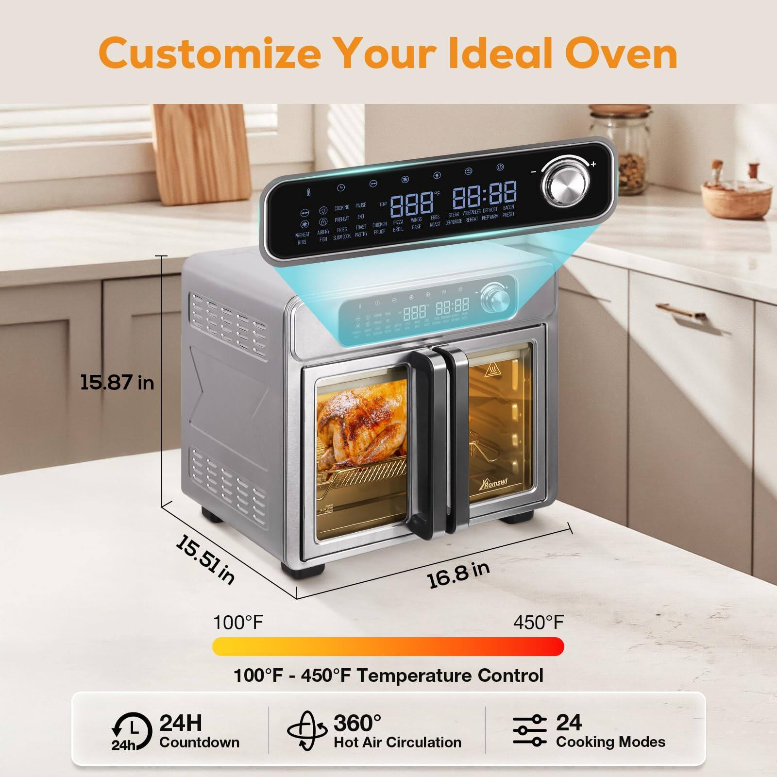 Customize Your Ideal Oven

15.87 in  
15.51 in  
16.8 in

100°F - 450°F Temperature Control

24H Countdown  
360° Hot Air Circulation  
24 Cooking Modes