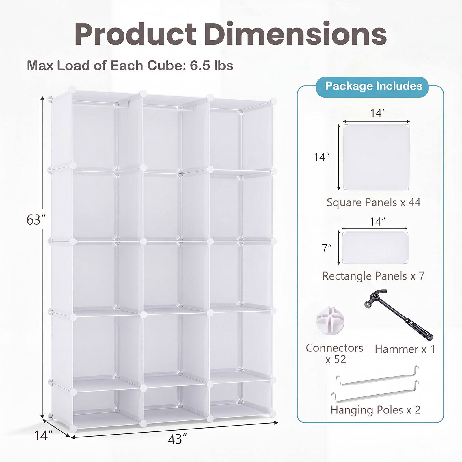 Product Dimensions  
Max Load of Each Cube: 6.5 lbs

Package Includes  
14" x 14" Square Panels x 44  
7" x 14" Rectangle Panels x 7  
Connectors x 52  
Hammer x 1  
Hanging Poles x 2