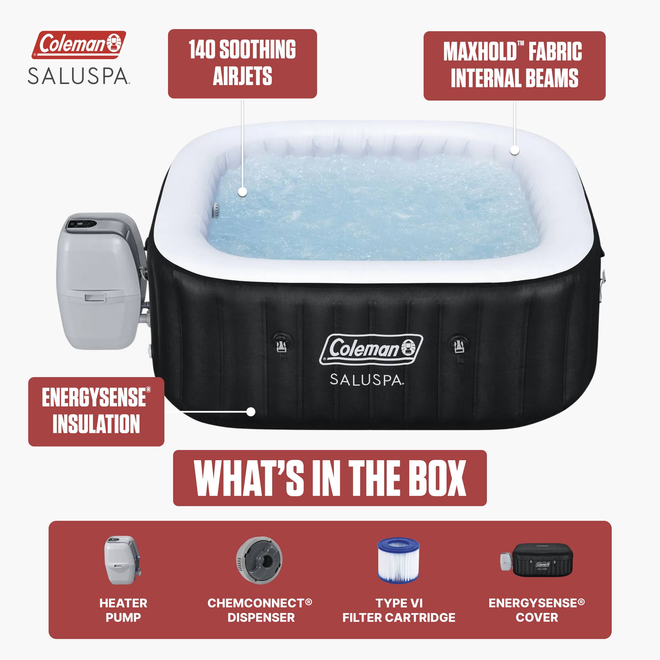 Coleman SALUSPA

140 SOOTHING AIRJETS

MAXHOLD™ FABRIC INTERNAL BEAMS

ENERGYSENSE® INSULATION

WHAT'S IN THE BOX

- HEATER PUMP
- CHEMCONNECT® DISPENSER
- TYPE VI FILTER CARTRIDGE
- ENERGYSENSE® COVER