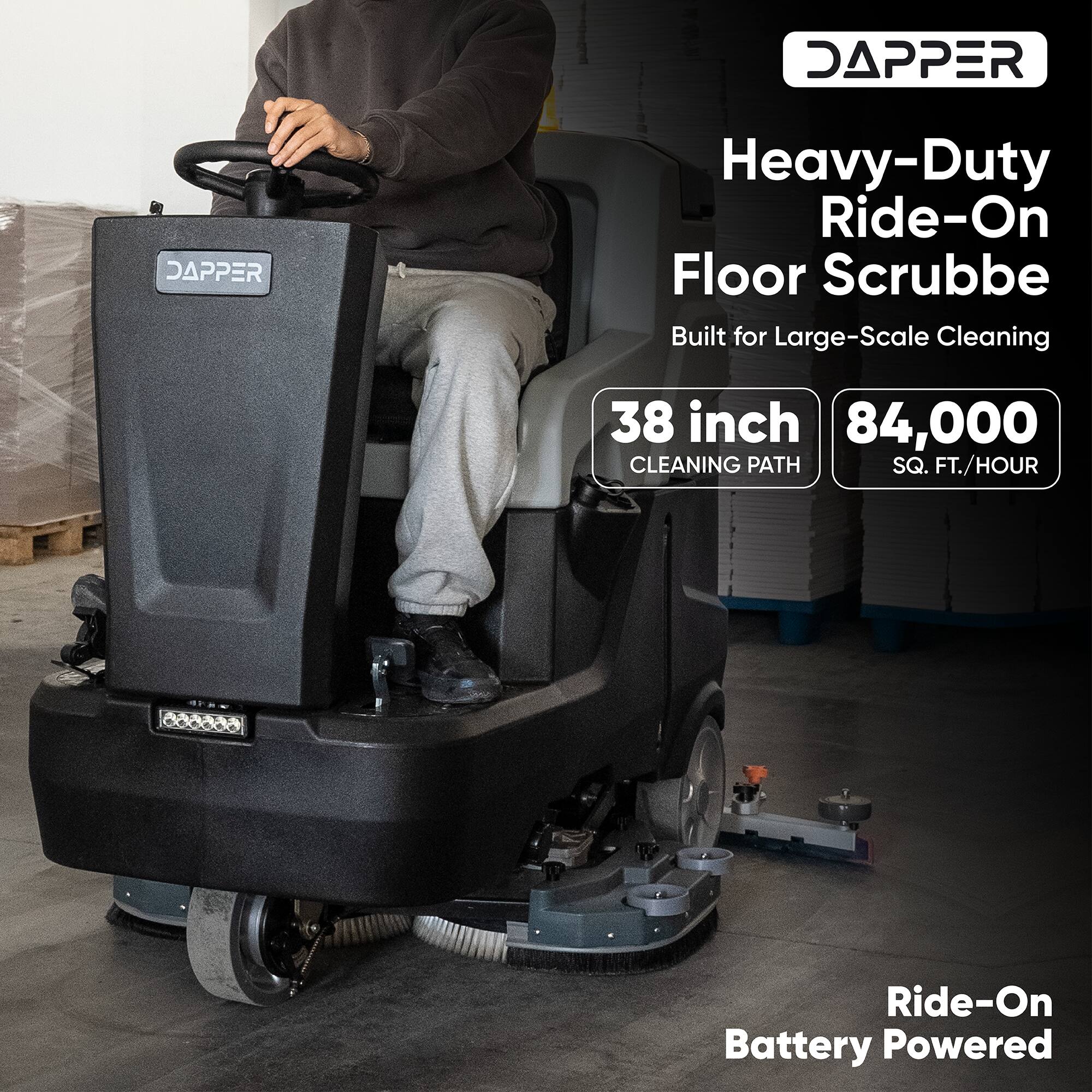 DAPPER Heavy-Duty Ride-On Floor Scrubber  
Built for Large-Scale Cleaning  
38 inch CLEANING PATH  
84,000 SQ. FT./HOUR  
Ride-On Battery Powered