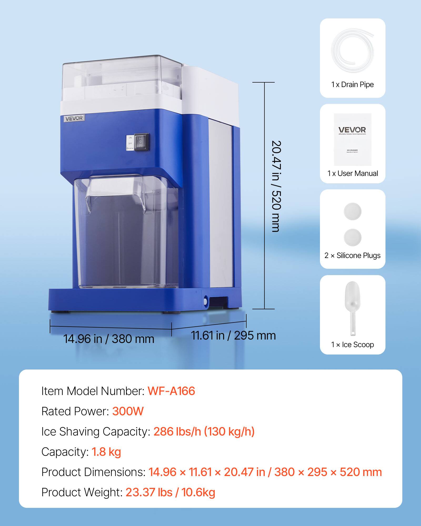 1x Drain Pipe  
VEVOR  
ON OFF  
20.47 in / 520 mm  
VEVOR  
1x User Manual  
2 X Silicone Plugs  
14.96 in / 380 mm  
11.61 in / 295 mm  
1x Ice Scoop  
Item Model Number: WF-A166  
Rated Power: 300W  
Ice Shaving Capacity: 286 lbs/h (130 kg/h)  
Capacity: 1.8 kg  
Product Dimensions: 14.96 X 11.61 X 20.47 in / 380 X 295 X 520 mm  
Product Weight: 23.37 lbs / 10.6kg