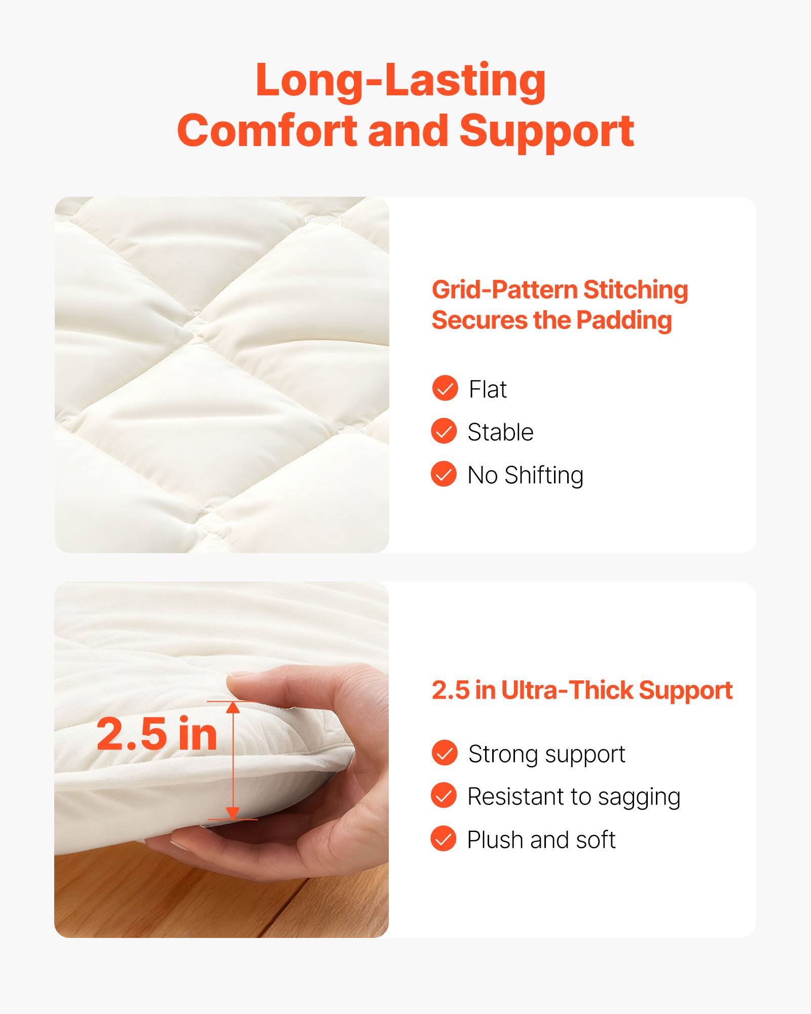 Long-Lasting Comfort and Support

Grid-Pattern Stitching Secures the Padding
- Flat
- Stable
- No Shifting

2.5 in Ultra-Thick Support
- Strong support
- Resistant to sagging
- Plush and soft