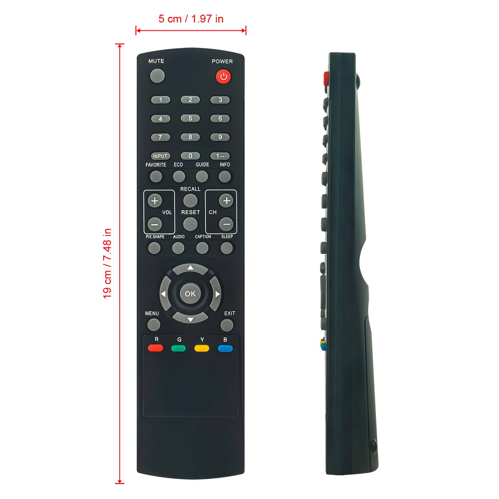 5 cm / 1.97 in

19 cm / 7.48 in

MUTE
POWER

1 2 3
4 5 6
7 8 9

INPUT
FAVORITE
ECO
GUIDE
INFO
RECALL

VOL
RESET
CH

PIX SHAPE
AUDIO
CAPTION
SLEEP

MENU
OK
EXIT

R G Y B
