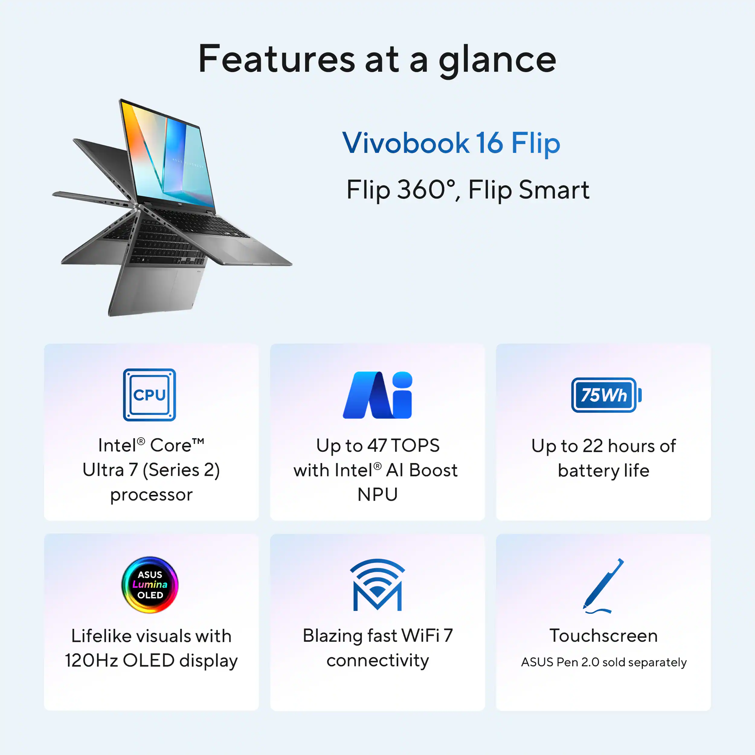 Features at a glance:

* Vivobook 16 Flip: Flip 360, Flip Smart
* CPU: Intel CoreM Ultra 7 (Series 2) processor
* AI: Up to 47 TOPS with Intel Al Boost NPU
* Battery life: Up to 22 hours
* Display: 12.1-inch OLED display
* Connectivity: Blazing fast WiFi 7
* Touchscreen: Yes
* Pen support: ASUS Pen 2.0 (sold separately)