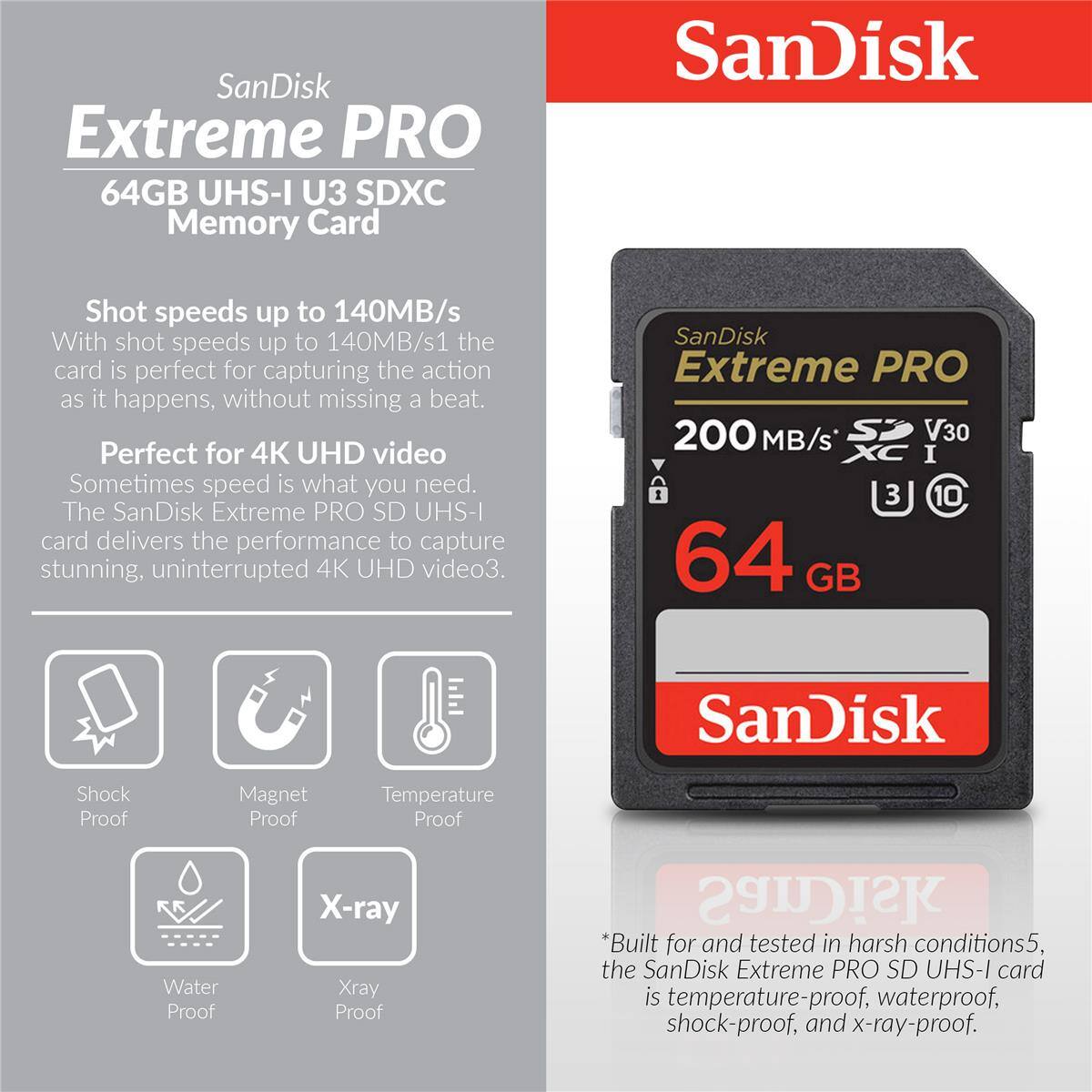 SanDisk Extreme PRO 64GB UHS-I U3 SDXC Memory Card

Shot speeds up to 140MB/s
With shot speeds up to 140MB/s, the card is perfect for capturing the action as it happens, without missing a beat.

Perfect for 4K UHD video
Sometimes speed is what you need. The SanDisk Extreme PRO SD UHS-I card delivers the performance to capture stunning, uninterrupted 4K UHD video.

SanDisk Extreme PRO 200 MB/s V30 I I 3 10 64 GB

SanDisk Shock Proof Magnet Proof Temperature Proof Water Proof X-ray Xray Proof

*Built for and tested in harsh conditions, the SanDisk Extreme PRO SD UHS-I card is temperature-proof, waterproof, shock-proof, and x-ray-proof.