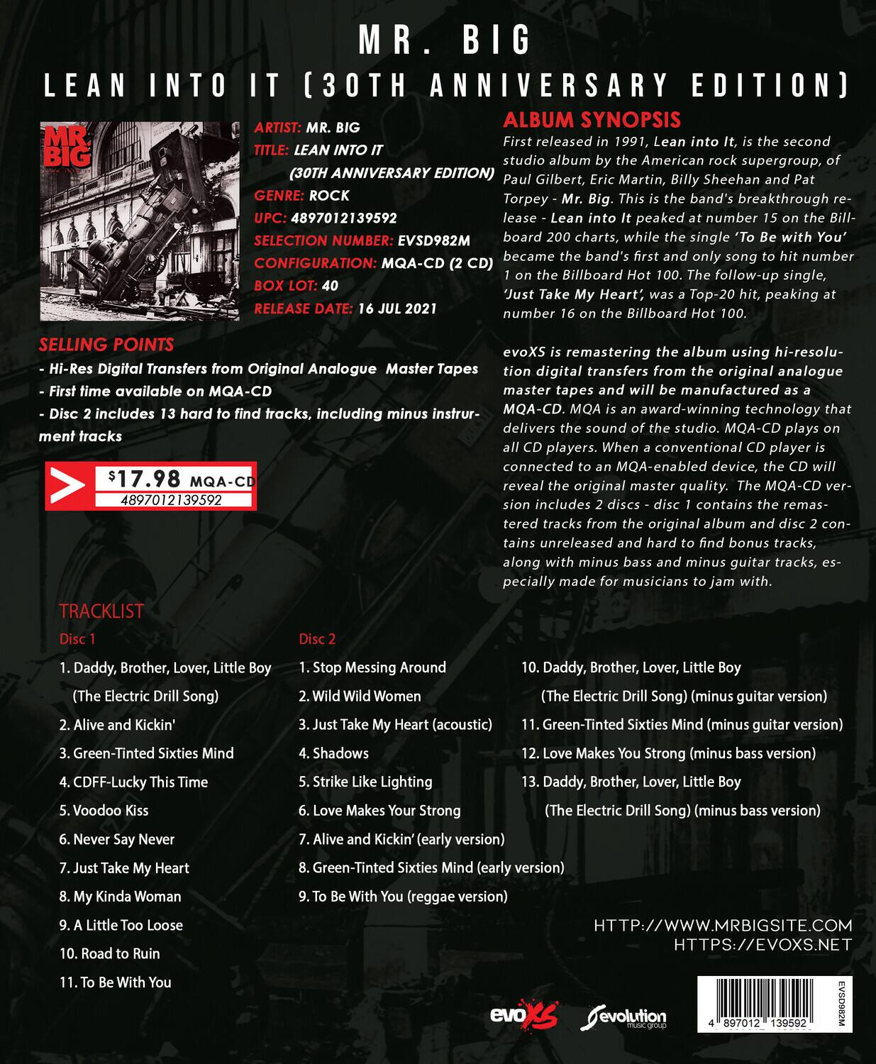 **MR. BIG**  
**LEAN INTO IT (30TH ANNIVERSARY EDITION)**  

**ALBUM SYNOPSIS**  
First released in 1991, *Lean into It*, is the second studio album by the American rock supergroup, Mr. Big, consisting of Paul Gilbert, Eric Martin, Billy Sheehan, and Pat Torpey. This is the band's breakthrough release, peaking at number 82 on the Billboard 200 charts, while the single 'To Be With You' became the band's first and only song to hit number 1 on the Billboard Hot 100. The follow-up single, 'Just Take My Heart,' was a Top-20 hit, peaking at number 16 on the Billboard Hot 100.

**ARTIST:** MR. BIG  
**TITLE:** LEAN INTO IT (30TH ANNIVERSARY EDITION)  
**GENRE:** ROCK  
**UPC:** 4897012139592  
**SELECTION NUMBER:** EVSD982M  
**CONFIGURATION:** MQA-CD  
**BOX LOT:** 40  
**RELEASE DATE:** 16 JUL 