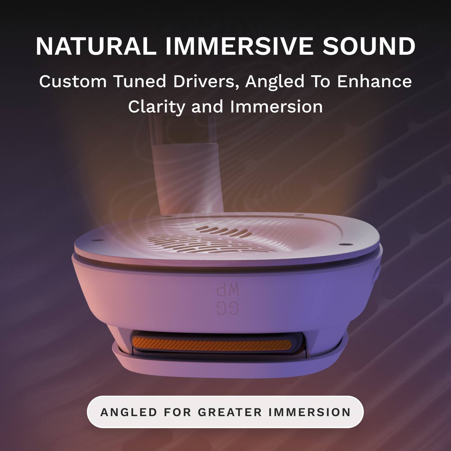 NATURAL IMMERSIVE SOUND  
Custom Tuned Drivers, Angled To Enhance Clarity and Immersion  
ANGLED FOR GREATER IMMERSION