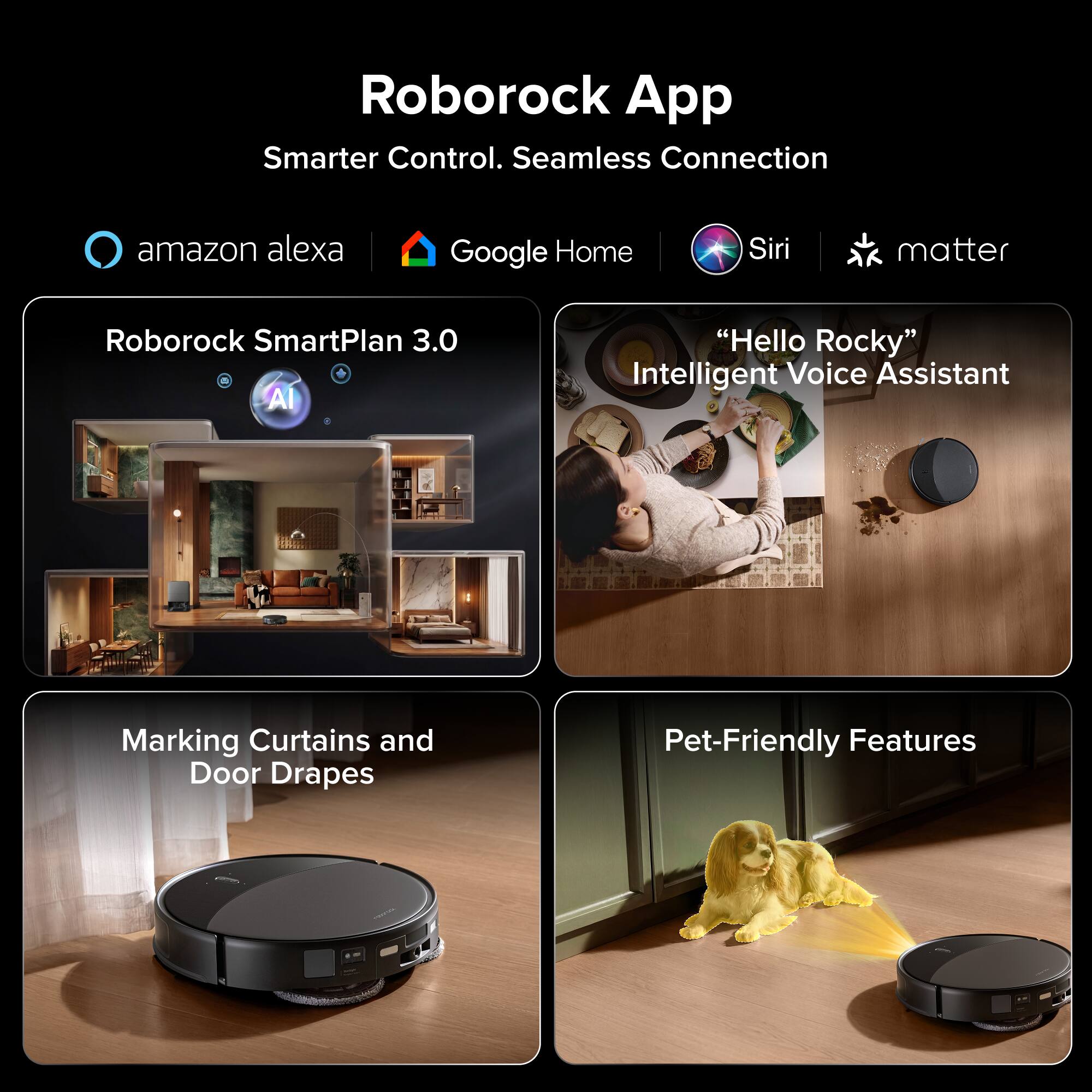 Roborock App  
Smarter Control. Seamless Connection  

- amazon alexa  
- Google Home  
- Siri  
- matter  

Roborock SmartPlan 3.0  
AI "Hello Rocky" Intelligent Voice Assistant  

Marking Curtains and Door Drapes  
Pet-Friendly Features