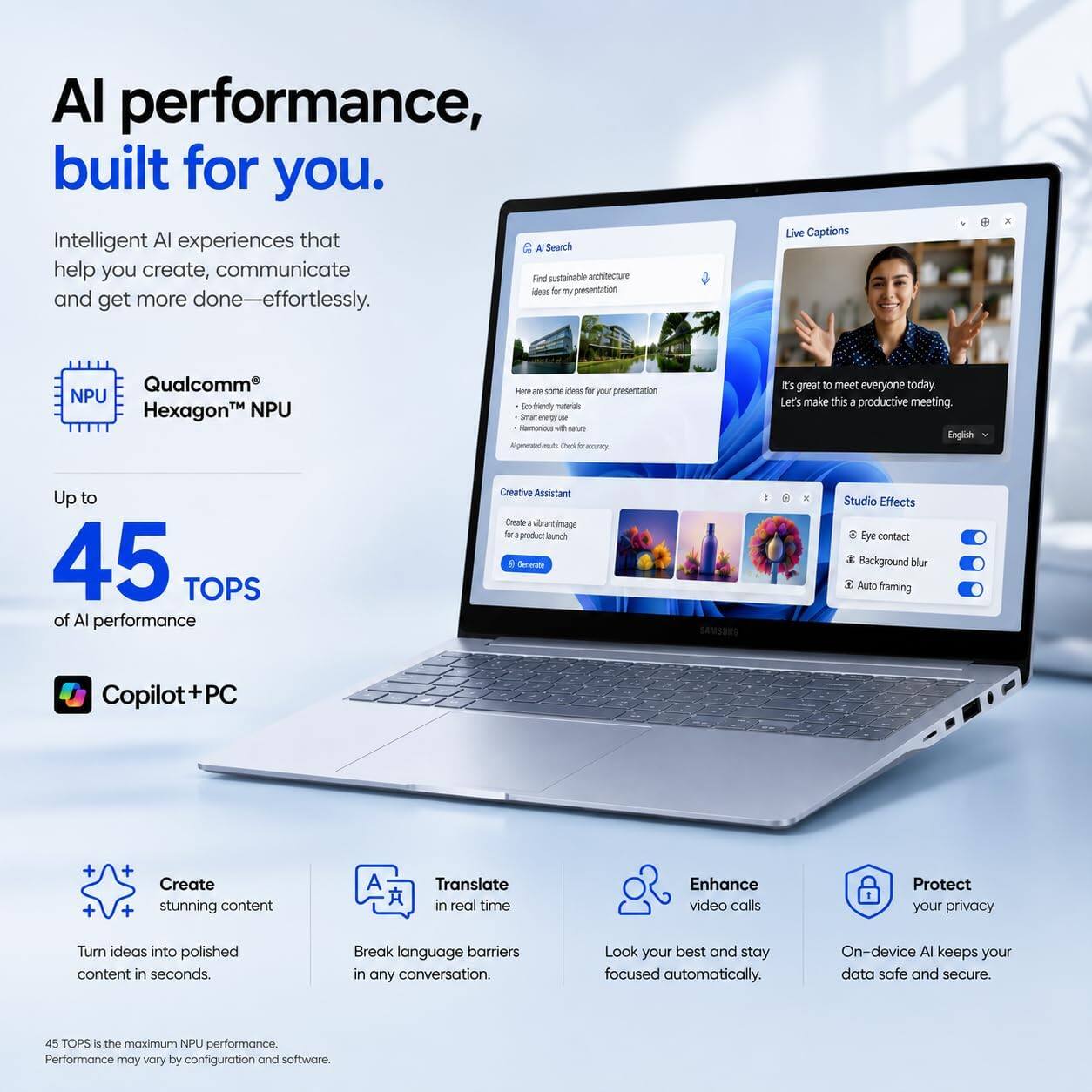 AI performance, built for you.  
Intelligent AI experiences that help you create, communicate and get more done—effortlessly.  

Qualcomm® Hexagon™ NPU  
Up to 45 TOPS of AI performance  

Copilot+PC  

Create stunning content  
Turn ideas into polished content in seconds.  

Translate in real time  
Break language barriers in any conversation.  

Enhance video calls  
Look your best and stay focused automatically.  

Protect your privacy  
On-device AI keeps your data safe and secure.  

45 TOPS is the maximum NPU performance. Performance may vary by configuration and software.
