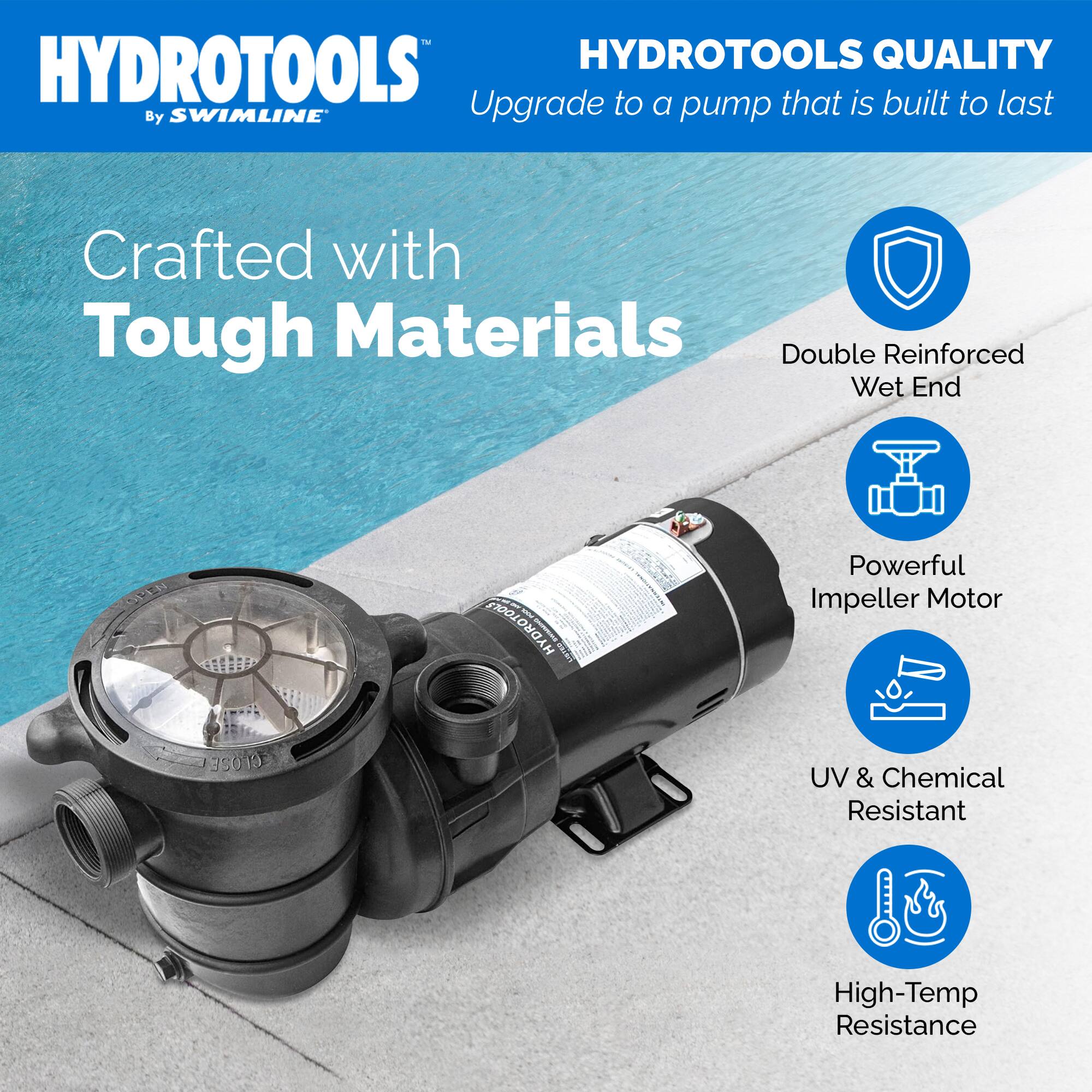 HYDROTOOLS  
By SWIMLINE  

HYDROTOOLS QUALITY  
Upgrade to a pump that is built to last  

Crafted with Tough Materials  

- Double Reinforced Wet End  
- Powerful Impeller Motor  
- UV & Chemical Resistant  
- High-Temp Resistance