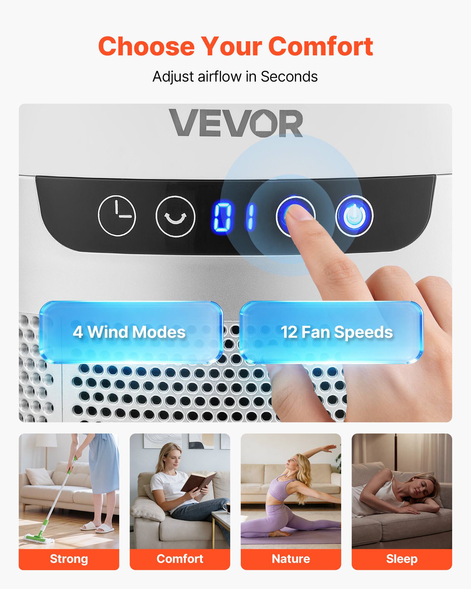 Choose Your Comfort  
Adjust airflow in Seconds  

VEVOR  

4 Wind Modes  
12 Fan Speeds  

Strong  
Comfort  
Nature  
Sleep