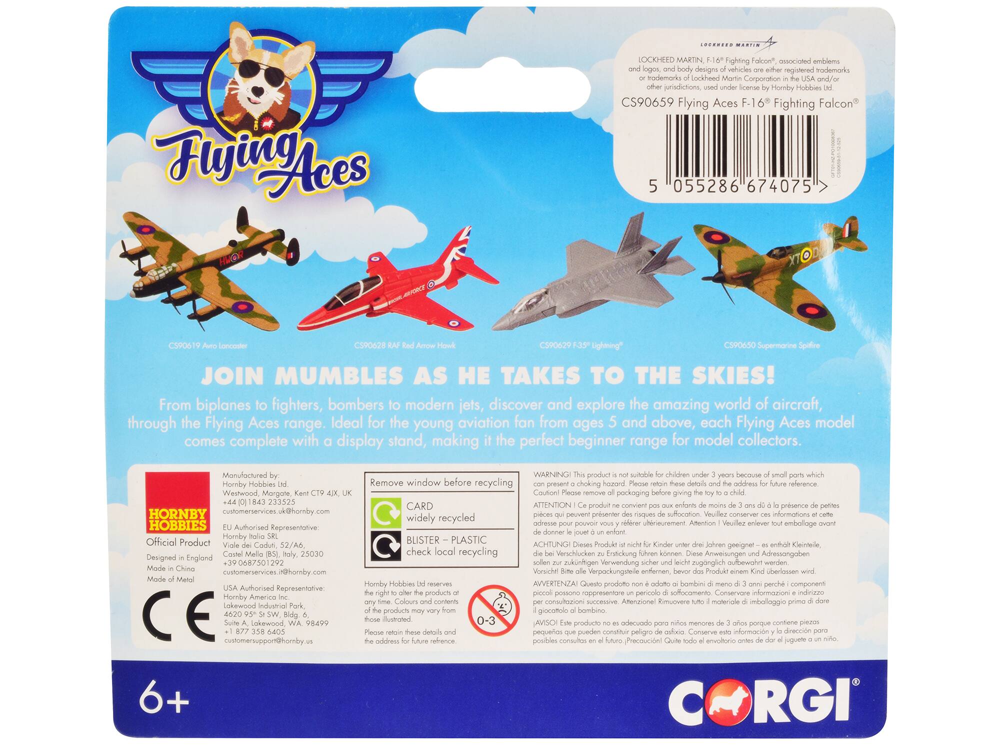 Flying Aces

LOCKHEED MARTIN F-16 Fighting Falcon®, associated emblems and logos, are registered trademarks of Lockheed Martin Corporation in the USA and/or other jurisdictions. Licensed by Hornby Hobbies Ltd.

CS90659 Flying Aces F-16 Fighting Falcon®

JOIN MUMBLE AS HE TAKES TO THE SKIES!

From biplanes to fighters, bombers to modern jets, discover and explore the amazing world of aircraft, through the Flying Aces range. Ideal for the young aviation fan from ages 5 and above, each Flying Aces model comes complete with display stand, making the perfect beginner range for model collectors.

Manufactured by:
Hornby Hobbies Ltd
Kent CT9 1JQ
+44 (0) 1843 235525
customerservices@hornby.com

Designed in England
Made in China
Made of Metal

HORNBY HOBBIES
Official Product

Remove window before recycling
CARD widely recycled
BLISTER – PLASTIC check local recycling

WARNING! This product is not suitable for children under 3 years because of small parts which could be a choking hazard. Please retain these details and the address for future reference