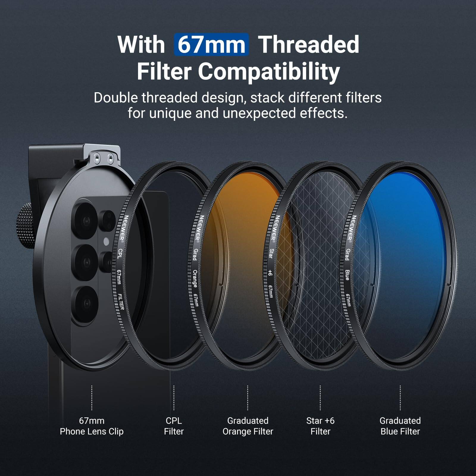 With 67mm Threaded Filter Compatibility

Double threaded design, stack different filters for unique and unexpected effects.

NEEWER CPL 67mm FILTER

NEEWER Grad TETEE Orange 67mm

NEEWER Star 67mm

NEEWER Grad Blue mita 67mm

Phone Lens Clip

CPL Filter

Graduated Orange Filter

Star +6 Filter

Graduated Blue Filter